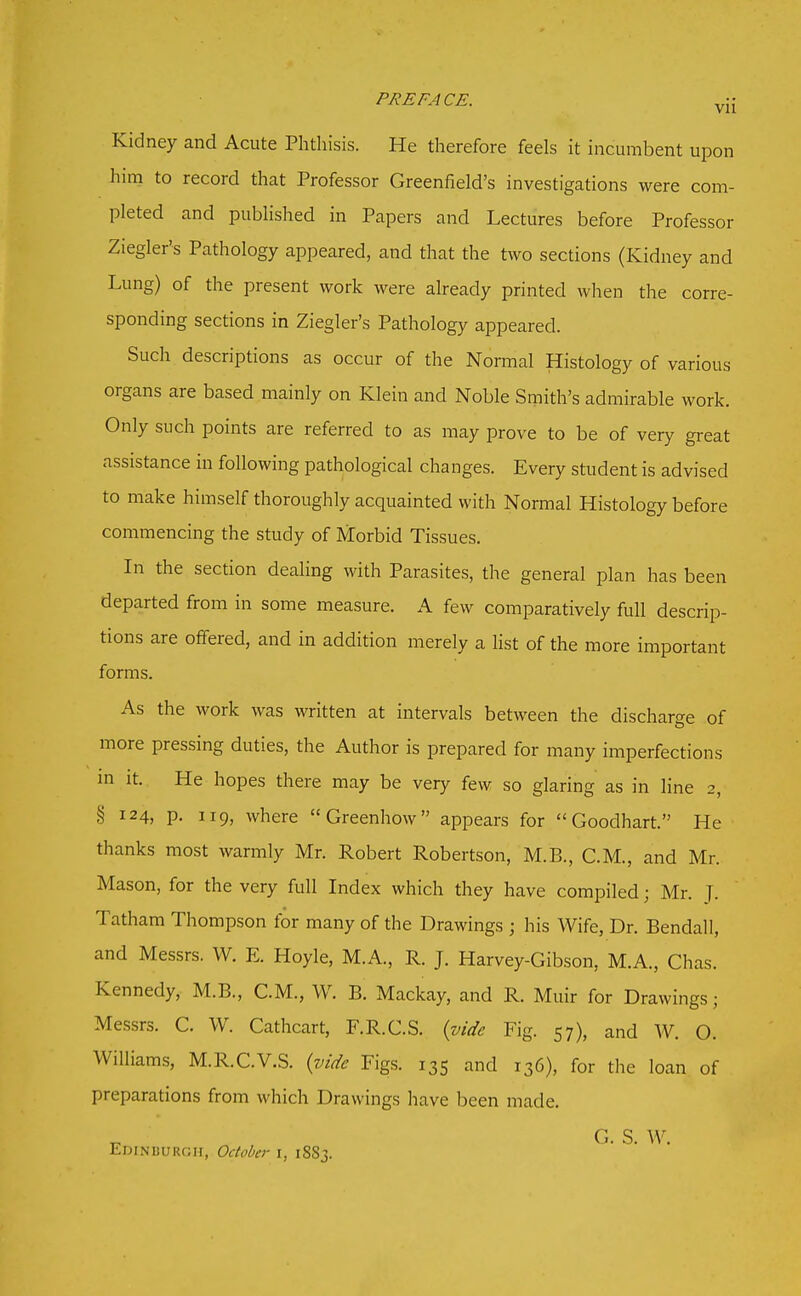 Kidney and Acute Phthisis. He therefore feels it incumbent upon him to record that Professor Greenfield's investigations were com- pleted and published in Papers and Lectures before Professor Ziegler's Pathology appeared, and that the two sections (Kidney and Lung) of the present work were already printed when the corre- sponding sections in Ziegler's Pathology appeared. Such descriptions as occur of the Normal Histology of various organs are based mainly on Klein and Noble Smith's admirable work. Only such points are referred to as may prove to be of very great assistance in following pathological changes. Every student is advised to make himself thoroughly acquainted with Normal Histology before commencing the study of Morbid Tissues. In the section dealing with Parasites, the general plan has been departed from in some measure. A few comparatively full descrip- tions are offered, and in addition merely a list of the more important forms. As the work was written at intervals between the discharge of more pressing duties, the Author is prepared for many imperfections m It. He hopes there may be very few so glaring as in line 2, § 124, p. 119, where Greenhow appears for Goodhart. He thanks most warmly Mr. Robert Robertson, M.B., C.M., and Mr. Mason, for the very full Index which they have compiled; Mr. T- Tatham Thompson for many of the Drawings ; his Wife, Dr. Bendall, and Messrs. W. E. Hoyle, M.A., R. J. Harvey-Gibson, M.A., Chas. Kennedy, M.B., C.M., W. B. Mackay, and R. Muir for Drawings; Messrs. C. W. Cathcart, F.R.C.S. (vide Fig. 57), and W. O. Williams, M.R.C.V.S. {vide Figs. 135 and 136), for the loan of preparations from which Drawings have been made. G. S. W. Edinburgh, October i, 1883.