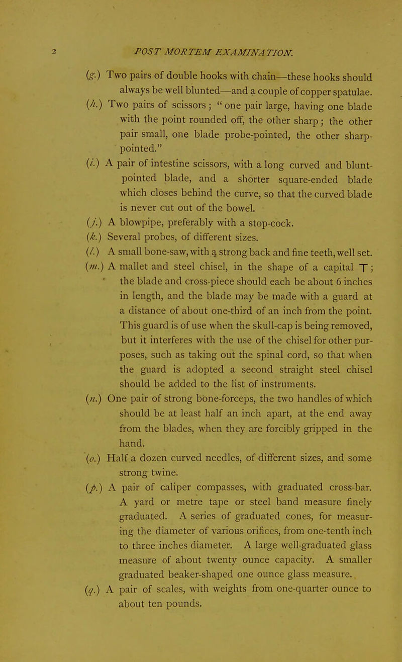 (g.) Two pairs of double hooks with chain—these hooks should always be well blunted—and a couple of copper spatulae. (//.) Two pairs of scissors ; one pair large, having one blade with the point rounded off, the other sharp; the other pair small, one blade probe-pointed, the other sharp- pointed. (/.) A pair of intestine scissors, with along curved and blunt- pointed blade, and a shorter square-ended blade which closes behind the curve, so that the curved blade is never cut out of the bowel. (y.) A blowpipe, preferably with a stop-cock. {/:.) Several probes, of different sizes. (/.) A small bone-saw, with ^ strong back and fine teeth, well set. A mallet and steel chisel, in the shape of a capital T; the blade and cross-piece should each be about 6 inches in length, and the blade may be made with a guard at a distance of about one-third of an inch from the point. This guard is of use when the skull-cap is being removed, but it interferes with the use of the chisel for other pur- poses, such as taking out the spinal cord, so that when the guard is adopted a second straight steel chisel should be added to the list of instruments. {/I.) One pair of strong bone-forceps, the two handles of which should be at least half an inch apart, at the end away from the blades, when they are forcibly gripped in the hand. (o.) Half a dozen curved needles, of different sizes, and some strong twine. (/.) A pair of caliper compasses, with graduated cross-bar. A yard or metre tape or steel band measure finely graduated. A series of graduated cones, for measur- ing the diameter of various orifices, from one-tenth inch to three inches diameter. A large well-graduated glass measure of about twenty ounce capacity. A smaller graduated beaker-sha,ped one ounce glass measure. A pair of scales, with weights from one-quarter ounce to about ten pounds.
