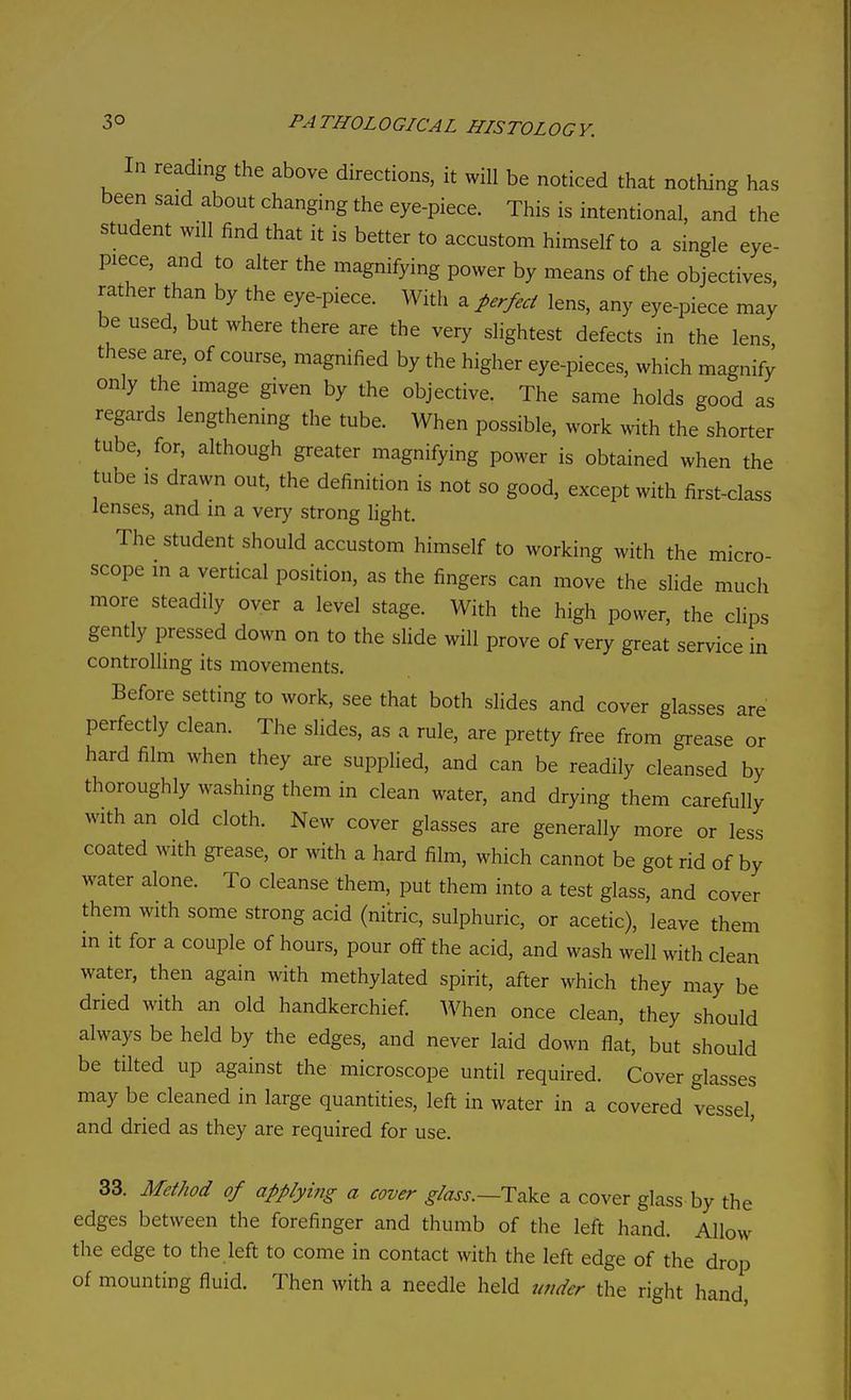 In reading the above directions, it will be noticed that nothing has been said about changing the eye-piece. This is intentional, and the student will find that it is better to accustom himself to a single eye- piece, and to alter the magnifying power by means of the objectives, rather than by the eye-piece. With a perfect lens, any eye-piece may be used, but where there are the very slightest defects in the lens these are, of course, magnified by the higher eye-pieces, which magnify only the image given by the objective. The same holds good as regards lengthening the tube. When possible, work with the shorter tube, for, although greater magnifying power is obtained when the tube IS drawn out, the definition is not so good, except with first-class lenses, and in a very strong light. The student should accustom himself to working with the micro- scope m a vertical position, as the fingers can move the slide much more steadily over a level stage. With the high power, the clips gently pressed down on to the slide will prove of very great service in controlling its movements. Before setting to work, see that both slides and cover glasses are perfectly clean. The slides, as a rule, are pretty free from grease or hard film when they are supplied, and can be readily cleansed by thoroughly washing them in clean water, and drying them carefully with an old cloth. New cover glasses are generally more or less coated with grease, or with a hard film, which cannot be got rid of by water alone. To cleanse them, put them into a test glass, and cover them with some strong acid (nitric, sulphuric, or acetic), leave them in it for a couple of hours, pour off the acid, and wash well with clean water, then again with methylated spirit, after which they may be dried with an old handkerchief When once clean, they should always be held by the edges, and never laid down flat, but should be tilted up against the microscope until required. Cover glasses may be cleaned in large quantities, left in water in a covered vessel, and dried as they are required for use. 33. Method of appiyiitg a cover glass.—H^k.^ a cover glass by the edges between the forefinger and thumb of the left hand. Allow the edge to the left to come in contact with the left edge of the drop of mounting fluid. Then with a needle held under the right hand