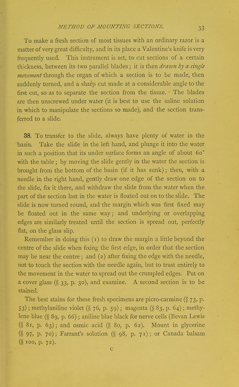 METHOD OF MOUNTING SECTIONS. To make a fresh section of most tissues with an ordinary razor is a matter of very great difificulty, and in its place a Valentine's knife is very frequently used. This instrument is set, to cut sections of a certain thickness, between its two parallel blades; it is then drawn by a single movement through the organ of which a section is to be made, then suddenly turned, and a sharp cut made at a considerable angle to the first cut, so as to separate the section from the tissue. The blades are then unscrewed under water (it is best to use the saUne solution in which to manipulate the sections so made), and the section trans- ferred to a slide. 38. To transfer to the slide, always have plenty of water in the basin. Take the slide in the left hand, and plunge it into the water in such a position that its under surface forms an angle of about 60° with the table; by moving the slide gently in the water the section is brought from the bottom of the basin (if it has sunk); then, with a needle in the right hand, gently draw one edge of the section on to the slide, fix it there, and withdraw the slide from the water when the part of the section last in the water is floated out on to the slide. The slide is now turned round, and the margin which was first fixed may be floated out in the same way; and underlying or overlapping edges are similarly treated until the section is spread out, perfectly flat, on the glass slip. Remember in doing this (i) to draw the margin a little beyond the centre of the slide when fixing the first edge, in order that the section may be near the centre; and (2) after fixing the edge with the needle, not to touch the section with the needle again, but to trust entirely to the movement in the water to spread out the crumpled edges. Put on a cover glass (§ 33, p. 30), and examine. A second section is to be stained. The best stains for these fresh specimens are picro-carmine (§ 73, p. 53); methylaniline violet (§ 76, p. 59); magenta (§ 83, p. 64); methy- lene blue (§ 89, p. 66); aniline blue black for nerve cells (Bevan Lewis (§ 81, p. 63); and osmic acid (§ 80, p. 62). Mount in glycerine (§ 97) P- 70); Farrant's solution (§ 98, p. 71); or Canada balsam (§ 100, p. 72). c