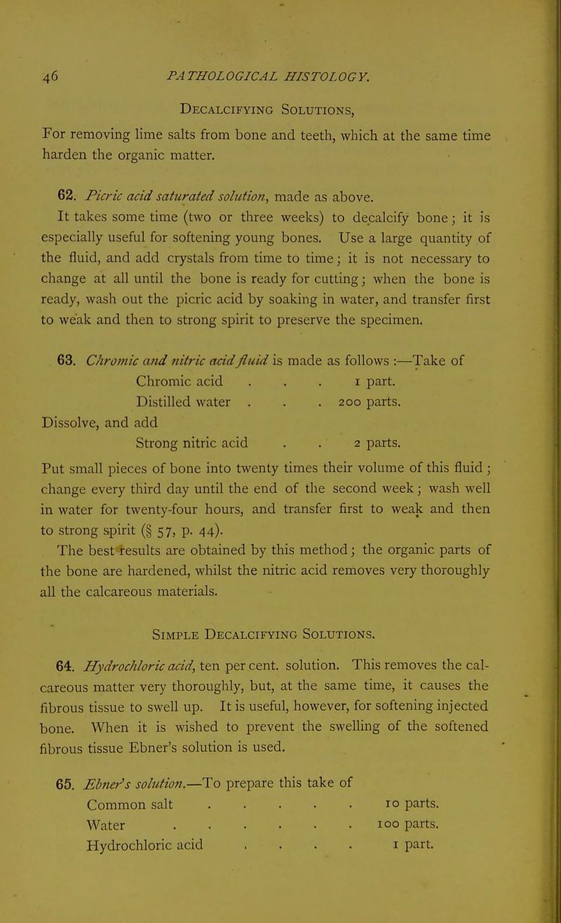 Decalcifying Solutions, For removing lime salts from bone and teeth, which at the same time harden the organic matter. 62. Picric acid saturated solution, made as above. It takes some time (two or three weeks) to decalcify bone; it is especially useful for softening young bones. Use a large quantity of the fluid, and add crystals from time to time; it is not necessary to change at all until the bone is ready for cutting; when the bone is ready, wash out the picric acid by soaking in water, and transfer first to weak and then to strong spirit to preserve the specimen. 63. Chromic and nitric acidfluid is made as follows :—Take of Chromic acid . . . i part. Distilled water . . .200 parts. Dissolve, and add Strong nitric acid . . 2 parts. Put small pieces of bone into twenty times their volume of this fluid ; change every third day until the end of the second week; wash well in water for twenty-four hours, and transfer first to weak and then to strong spirit (§ 57, p. 44). The best results are obtained by this method; the organic parts of the bone are hardened, whilst the nitric acid removes very thoroughly all the calcareous materials. Simple Decalcifying Solutions. 64. Hydrochloric acid, ten per cent, solution. This removes the cal- careous matter very thoroughly, but, at the same time, it causes the fibrous tissue to swell up. It is useful, however, for softening injected bone. When it is wished to prevent the swelling of the softened fibrous tissue Ebner's solution is used. 65. Ebner's solution.—To prepare this take of Common salt 10 parts. Water 100 parts. Hydrochloric acid .... i part.