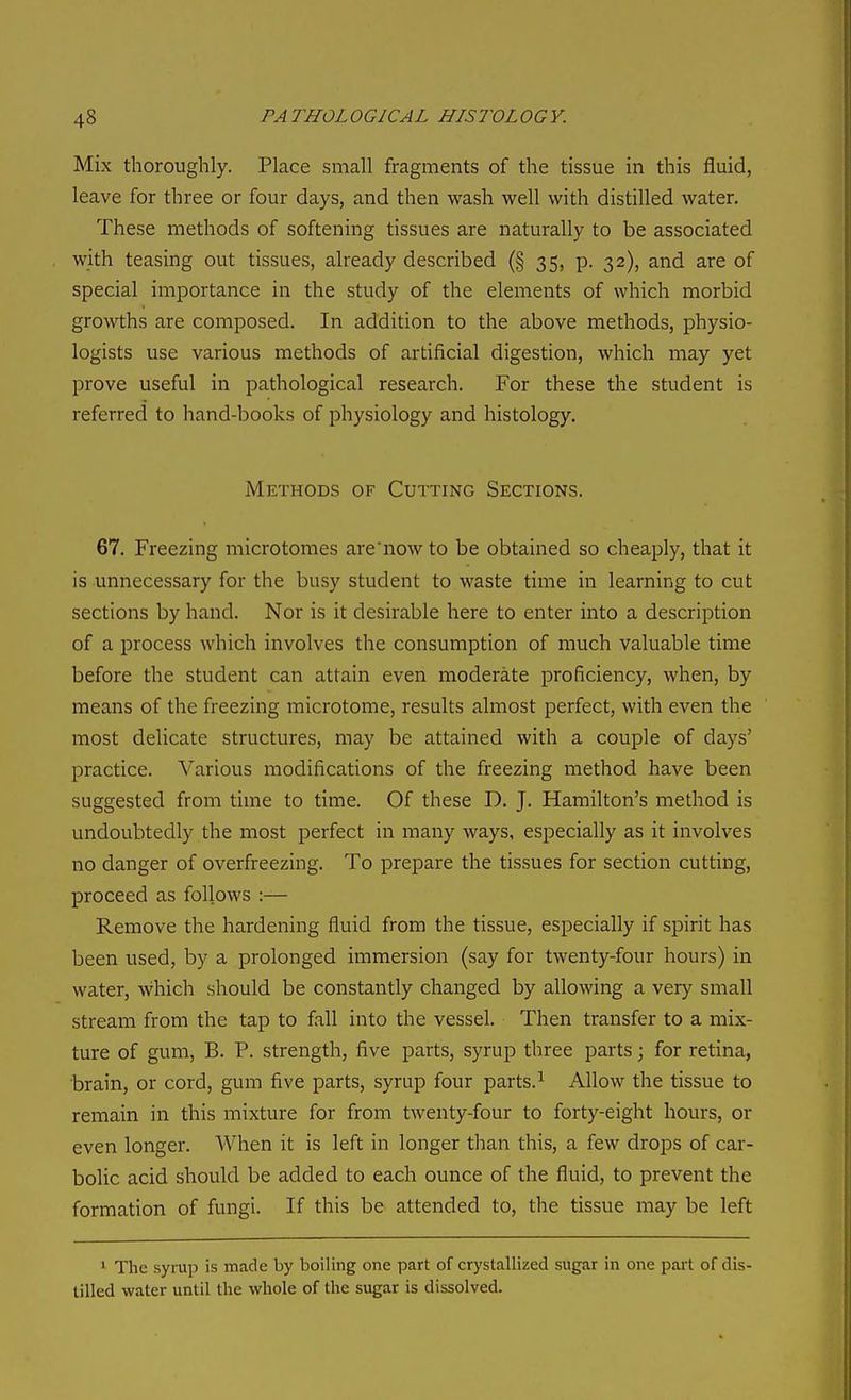 Mix thoroughly. Place small fragments of the tissue in this fluid, leave for three or four days, and then wash well with distilled water. These methods of softening tissues are naturally to be associated with teasing out tissues, already described (§ 35, p. 32), and are of special importance in the study of the elements of which morbid growths are composed. In addition to the above methods, physio- logists use various methods of artificial digestion, which may yet prove useful in pathological research. For these the student is referred to hand-books of physiology and histology. Methods of Cutting Sections. 67. Freezing microtomes are'now to be obtained so cheaply, that it is unnecessary for the busy student to waste time in learning to cut sections by hand. Nor is it desirable here to enter into a description of a process which involves the consumption of much valuable time before the student can attain even moderate proficiency, when, by means of the freezing microtome, results almost perfect, with even the most delicate structures, may be attained with a couple of days' practice. Various modifications of the freezing method have been suggested from time to time. Of these D. J. Hamilton's method is undoubtedly the most perfect in many ways, especially as it involves no danger of overfreezing. To prepare the tissues for section cutting, proceed as follows :— Remove the hardening fluid from the tissue, especially if spirit has been used, by a prolonged immersion (say for twenty-four hours) in water, which should be constantly changed by allowing a very small stream from the tap to fall into the vessel. Then transfer to a mix- ture of gum, B. P. strength, five parts, syrup three parts; for retina, brain, or cord, gum five parts, syrup four parts. ^ Allow the tissue to remain in this mixture for from twenty-four to forty-eight hours, or even longer. When it is left in longer than this, a few drops of car- bolic acid should be added to each ounce of the fluid, to prevent the formation of fungi. If this be attended to, the tissue may be left ^ The syrup is made by boiling one part of crystallized sugar in one pait of dis- tilled water until the whole of the sugar is dissolved.