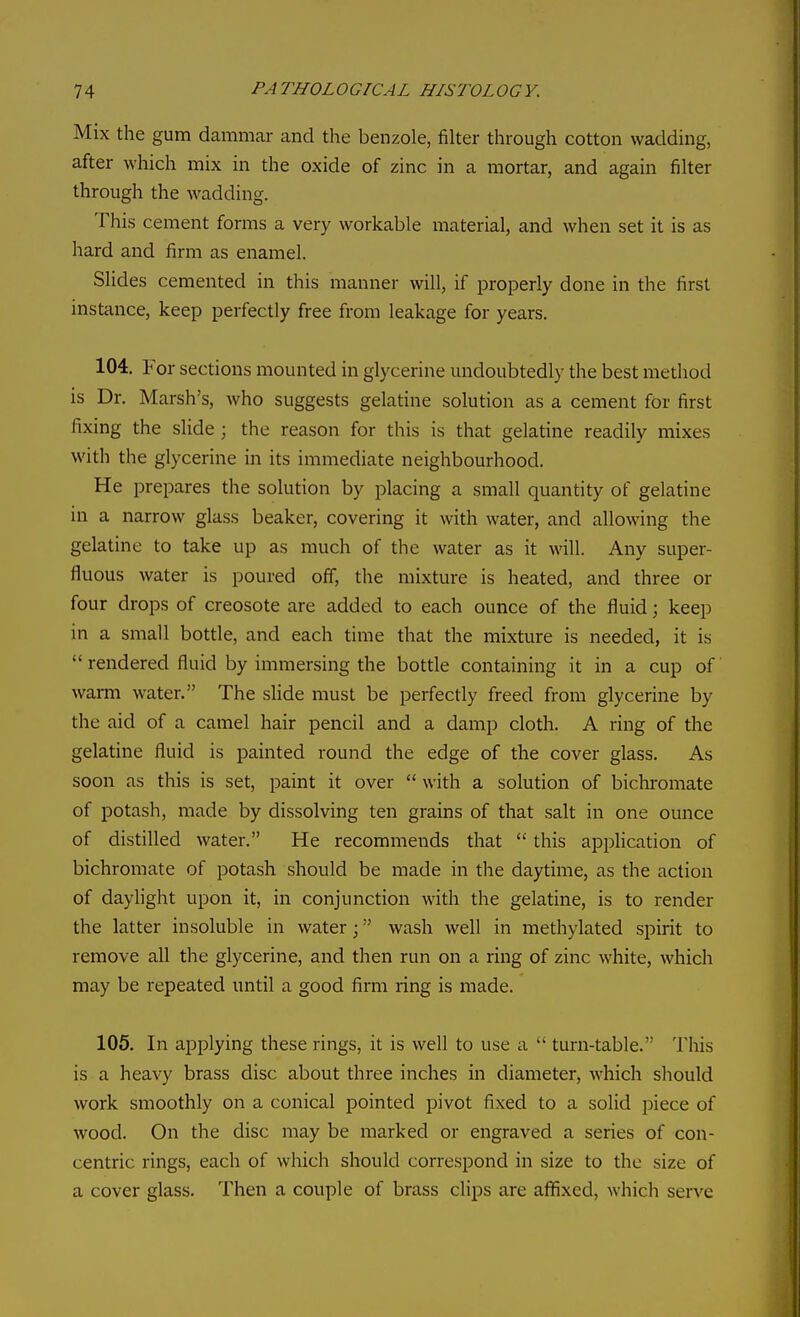 Mix the gum dammar and the benzole, filter through cotton wadding, after which mix in the oxide of zinc in a mortar, and again filter through the wadding. This cement forms a very workable material, and when set it is as hard and firm as enamel. Slides cemented in this manner will, if properly done in the first instance, keep perfectly free from leakage for years. 104. For sections mounted in glycerine undoubtedly the best method is Dr. Marsh's, who suggests gelatine solution as a cement for first fixing the slide ; the reason for this is that gelatine readily mixes with the glycerine in its immediate neighbourhood. He prepares the solution by placing a small quantity of gelatine in a narrow glass beaker, covering it with water, and allowing the gelatine to take up as much of the water as it will. Any super- fluous water is poured off, the mixture is heated, and three or four drops of creosote are added to each ounce of the fluid; keep in a small bottle, and each time that the mixture is needed, it is  rendered fluid by immersing the bottle containing it in a cup of warm water. The slide must be perfectly freed from glycerine by the aid of a camel hair pencil and a damp cloth, A ring of the gelatine fluid is painted round the edge of the cover glass. As soon as this is set, paint it over  with a solution of bichromate of potash, made by dissolving ten grains of that salt in one ounce of distilled water. He recommends that  this appUcation of bichromate of potash should be made in the daytime, as the action of daylight upon it, in conjunction with the gelatine, is to render the latter insoluble in water; wash well in methylated spirit to remove all the glycerine, and then run on a ring of zinc white, which may be repeated until a good firm ring is made. 105. In applying these rings, it is well to use a  turn-table. This is a heavy brass disc about three inches in diameter, which should work smoothly on a conical pointed pivot fixed to a solid piece of wood. On the disc may be marked or engraved a series of con- centric rings, each of which should correspond in size to the size of a cover glass. Then a couple of brass clips are affixed, which serve