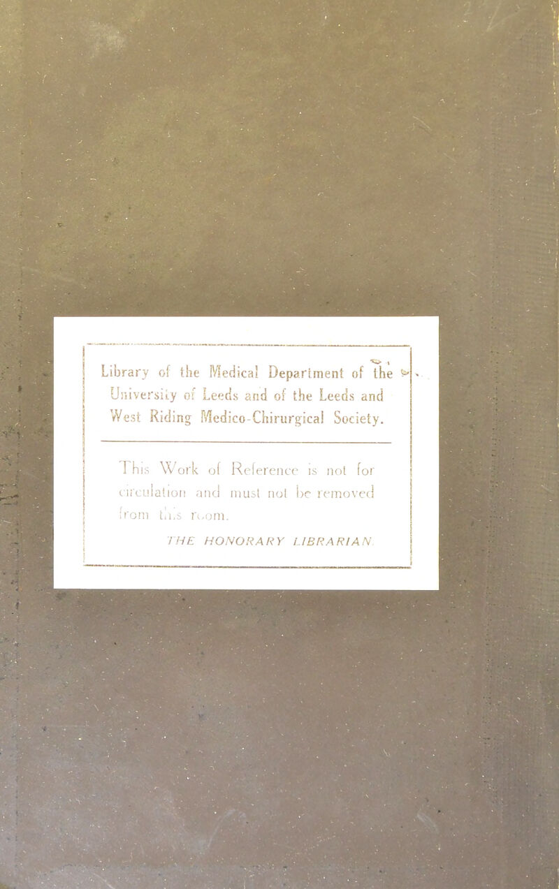 Library of the Medical Department of the > Uiiiversiiy of Leeds and of the Leeds and West Riding Medico-Chirisrgical Society. This Work of Ref erence is nol for circulalioi! and must nol be rrir.ovec! from tli.s rwoni. 7 HE HONORARY LIBRARIAN