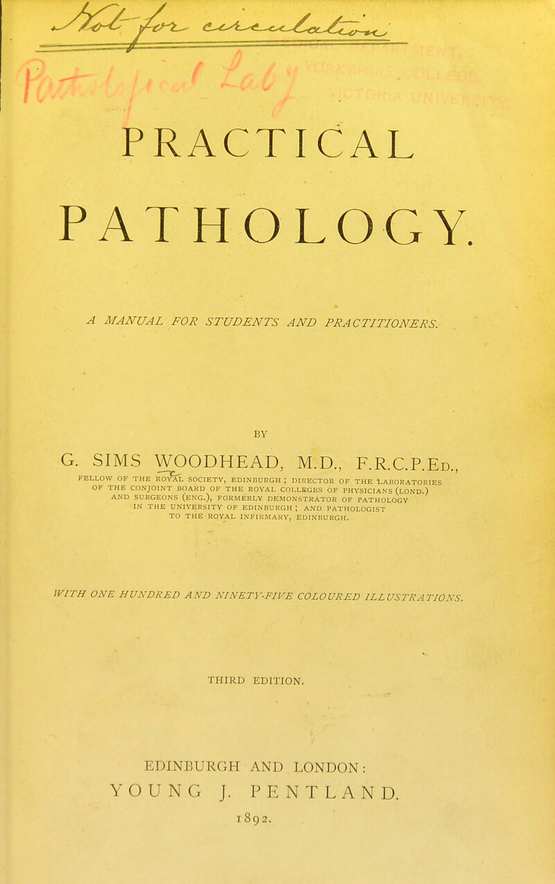 PRACTICAL PATHOLOGY. A MANUAL FOR STUDENTS AND PRACTITIONERS. BY G. SIMS WOODHEAD, M.D., F.R.C.P.Ed., FELLOW OF THE ROYAL SOCIETY, EDINDURGH ; DIRECTOR OF THE LABORATORIES OF THE CONJOINT BOARD OF THE ROYAL COLLEGES OF PHYSICIANS (loND.) AND SURGEONS (ENG.), FORMERLY DEMONSTRATOR OF PATHOLOGY IN THE UNIVERSITY OF EDINBURGH ; AND PATHOLOGIST TO THE ROYAL INFIRMARY, EDINBURGH. IVITH ONE HUNDRED AND NINETY-FIVE COLOURED ILLUSTRATIONS. THIRD EDITION. EDINBURGH AND LONDON: YOUNG J. PENTLAND. 1892.