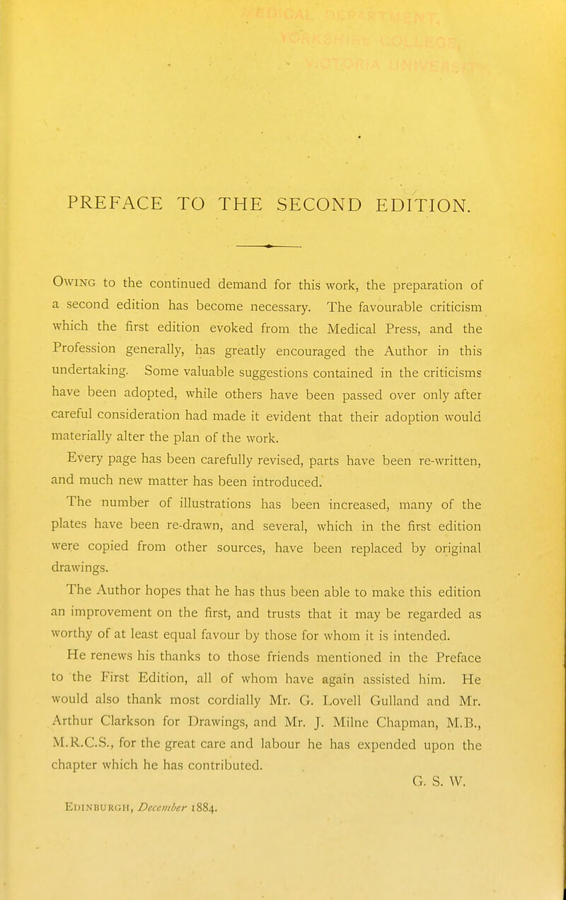 Owing to the continued demand for this work, the preparation of a second edition has become necessary. The favourable criticism which the first edition evoked from the Medical Press, and the Profession generally, has greatly encouraged the Author in this undertaking. Some valuable suggestions contained in the criticisms have been adopted, while others have been passed over only after careful consideration had made it evident that their adoption would materially alter the plan of the work. Every page has been carefully revised, parts have been re-written, and much new matter has been introduced. The number of illustrations has been increased, many of the plates have been re-drawn, and several, which in the first edition were copied from other sources, have been replaced by original drawings. The Author hopes that he has thus been able to make this edition an improvement on the first, and trusts that it may be regarded as worthy of at least equal favour by those for whom it is intended. He renews his thanks to those friends mentioned in the Preface to the First Edition, all of whom have again assisted him. He would also thank most cordially Mr. G. Lovell Gulland and Mr. Arthur Clarkson for Drawings, and Mr. J. Milne Chapman, M.B., M.R.C.S., for the great care and labour he has expended upon the chapter which he has contributed. G. S. W. Edinburgh, December 1884.