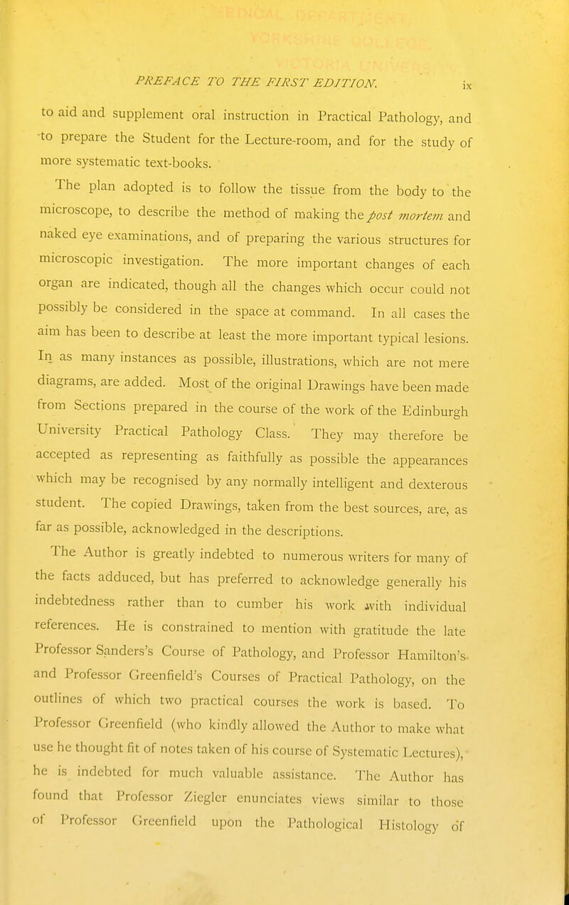 IX to aid and supplement oral instruction in Practical Pathology, and ■to prepare the Student for the Lecture-room, and for the study of more systematic text-books. The plan adopted is to follow the tissue from the body to the microscope, to describe the method of making the post mortem and naked eye examinations, and of preparing the various structures for microscopic investigation. The more important changes of each organ are indicated, though all the changes which occur could not possibly be considered in the space at command. In all cases the aim has been to describe at least the more important typical lesions. In as many instances as possible, illustrations, which are not mere diagrams, are added. Most of the original Drawings have been made from Sections prepared in the course of the work of the Edinburgh University Practical Pathology Class. They may therefore be accepted as representing as faithfully as possible the appearances which may be recognised by any normally intelligent and dexterous student. The copied Drawings, taken from the best sources, are, as far as possible, acknowledged in the descriptions. The Author is greatly indebted to numerous writers for many of the facts adduced, but has preferred to acknowledge generally his indebtedness rather than to cumber his work ivith individual references. He is constrained to mention with gratitude the late Professor Sanders's Course of Pathology, and Professor Hamilton's and Professor Greenfield's Courses of Practical Pathology, on the outlines of which two practical courses the work is based. To Professor Greenfield (who kindly allowed the Author to make what use he thought fit of notes taken of his course of Systematic Lectures), he is indebted for much valuable assistance. The Author has found that Professor Zieglcr enunciates views similar to those of Professor Greenfield upon the Pathological Histology of