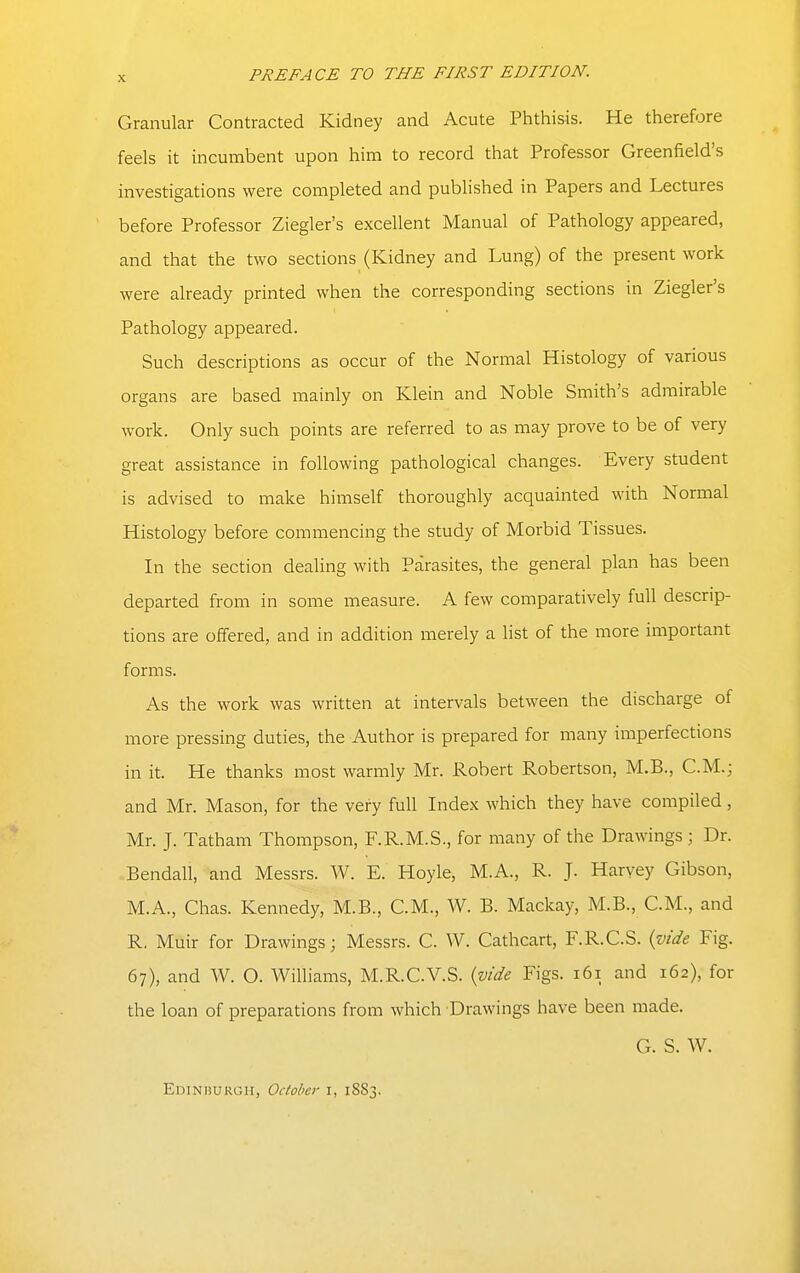 Granular Contracted Kidney and Acute Phthisis. He therefore feels it incumbent upon him to record that Professor Greenfield's investigations were completed and published in Papers and Lectures before Professor Ziegler's excellent Manual of Pathology appeared, and that the two sections (Kidney and Lung) of the present work were already printed when the corresponding sections in Ziegler's Pathology appeared. Such descriptions as occur of the Normal Histology of various organs are based mainly on Klein and Noble Smith's admirable work. Only such points are referred to as may prove to be of very great assistance in following pathological changes. Every student is advised to make himself thoroughly acquainted with Normal Histology before commencing the study of Morbid Tissues. In the section dealing with Parasites, the general plan has been departed from in some measure. A few comparatively full descrip- tions are offered, and in addition merely a list of the more important forms. As the work was written at intervals between the discharge of more pressing duties, the Author is prepared for many imperfections in it. He thanks most warmly Mr. Robert Robertson, M.B., C.M.; and Mr. Mason, for the very full Index which they have compiled, Mr. J. Tatham Thompson, F.R.M.S., for many of the Drawings ; Dr. Bendall, and Messrs. W. E. Hoyle, M.A., R. J. Harvey Gibson, M.A., Chas. Kennedy, M.B., CM., W. B. Mackay, M.B., CM., and R, Muir for Drawings; Messrs. C. W. Cathcart, F.R.C.S. {vide Fig. 67), and W. O. Williams, M.R.C.V.S. {vide Figs. 161 and 162), for the loan of preparations from which Drawings have been made. G. S. W. Edinhurgh, October i, 1883.
