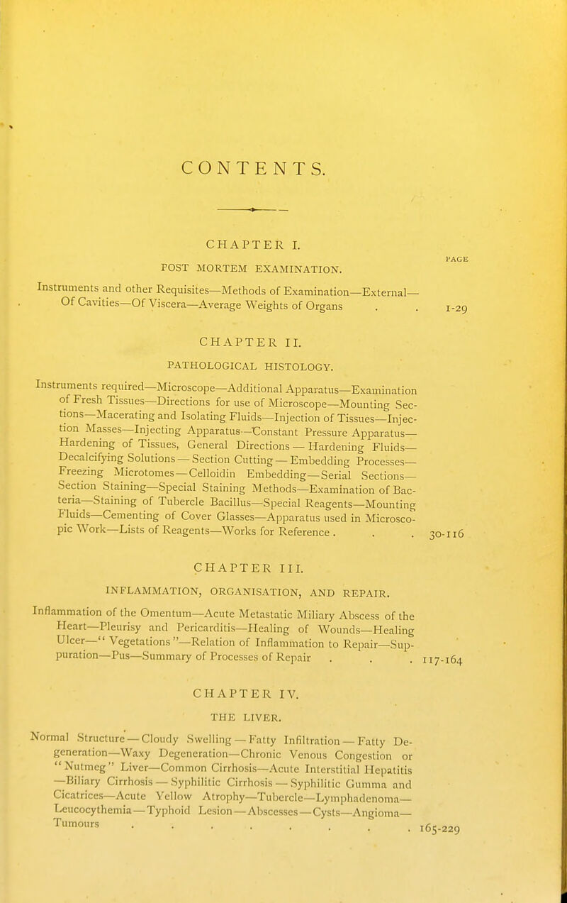 CONTENTS. CHAPTER I. PAGE POST MORTEM EXAMINATION. Instruments and other Requisites—Methods of Examination—External— Of Cavities—Of Viscera—Average Weights of Organs . . 1-29 CHAPTER ir. PATHOLOGICAL HISTOLOGY. Instruments required—Microscope—Additional Apparatus—Examination of Fresh Tissues—Directions for use of Microscope—Mounting Sec- tions—Macerating and Isolating Fluids—Injection of Tissues—Injec- tion Masses—Injecting Apparatus—Constant Pressure Apparatus- Hardening of Tissues, General Directions — Hardening Fluids- Decalcifying Solutions —Section Cutting —Embedding Processes- Freezing Microtomes—Celloidin Embedding—Serial Sections- Section Staining—Special Staining Methods—Examination of Bac- teria—Staining of Tubercle Bacillus—Special Reagents—Mounting Fluids—Cementing of Cover Glasses—Apparatus used in Microsco- pic Work—Lists of Reagents—Works for Reference . . .30-116 CHAPTER III. INFLAMMATION, ORGANISATION, AND REPAIR. Inflammation of the Omentum—Acute Metastatic Miliary Abscess of the Heart—Pleurisy and Pericarditis—Healing of Wounds—Healing Ulcer— Vegetations —Relation of Inflammation to Repair—Sup- puration—Pus—Summary of Processes of Repair CHAPTER IV. THE LIVER. Normal Structure —Cloudy Swelling — Fatty Infiltration — Fatty De- generation—Waxy Degeneration—Chronic Venous Congestion or Nutmeg Liver—Common Cirrhosis—Acute Interstitial Hepatitis —Biliary Cirrhosis — Syphilitic Cirrhosis — Syphilitic Gumma and Cicatrices—Acute Yellow Atrophy—Tubercle—Lymphadenoma— Leucocythemia—Typhoid Lesion — Abscesses — Cysts—Angioma Tumours .... 165-229
