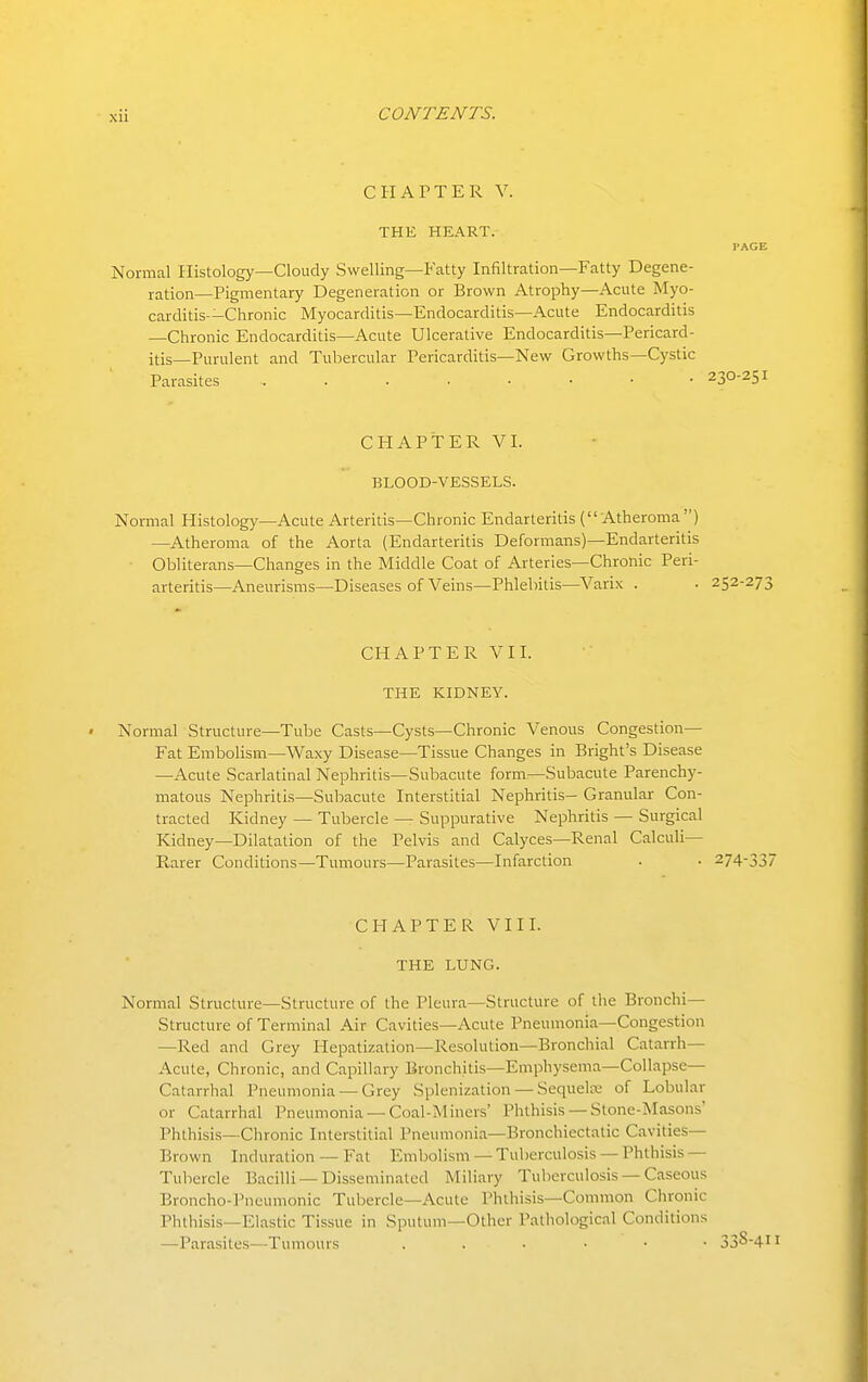 CHAPTER Y. THE HEART. I'AGE Normal Histology—Cloudy Swelling—Fatty Infiltration—Fatty Degene- ration—Pigmentary Degeneration or Brown Atrophy—Acute Myo- carditis—Chronic Myocarditis—Endocarditis—Acute Endocarditis —Chronic Endocarditis—Acute Ulcerative Endocarditis—Pericard- itis—Purulent and Tubercular Pericarditis—New Growths—Cystic Parasites 230-251 CHAPTER VI. BLOOD-VESSELS. Normal Histology—Acute Arteritis—Chronic Endarteritis ( Atheroma ) —Atheroma of the Aorta (Endarteritis Deformans)—Endarteritis Obliterans—Changes in the Middle Coat of Arteries—Chronic Peri- arteritis—Aneurisms—Diseases of Veins—Phlebitis—Varix . • 252-273 CHAPTER VII. THE KIDNEY. • Normal Structure—Tube Casts—Cysts—Chronic Venous Congestion- Fat Embolism—Waxy Disease—Tissue Changes in Bright's Disease —Acute Scarlatinal Nephritis—Subacute form—Subacute Parenchy- matous Nephritis—Subacute Interstitial Nephritis- Granular Con- tracted Kidney — Tubercle — Suppurative Nephritis — Surgical Kidney—Dilatation of the Pelvis and Calyces—Renal Calculi- Rarer Conditions—Tumours—Parasites—Infarction . • 274-337 CHAPTER VIII. THE LUNG. Normal Structure—Structure of the Pleura—Structure of the Bronchi- Structure of Terminal Air Cavities—Acute Pneumonia—Congestion —Red and Grey Hepatization—Resolution—Bronchial Catarrh- Acute, Chronic, and Capillary Bronchitis—Emphysema—Collapse— Catarrhal Pneumonia —Grey Splenization — Sequelce of Lobular or Catarrhal Pneumonia —Coal-Miners' Phthisis —Stone-Masons' Phthisis—Chronic Interstitial Pneumonia—Bronchiectatic Cavities- Brown Induration — Fat Embolism — Tuberculosis — Phthisis — Tubercle Bacilli —Disseminated Miliary Tuberculosis — Caseous Broncho-Pneumonic Tubercle—Acute Phthisis—Common Chronic Phthisis—Elastic Tissue in Sputum—Other Pathological Conditions —Parasites—Tumours 33^-4
