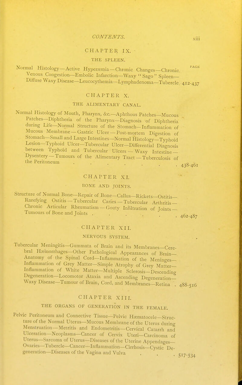 xiii 412-437 438-461 CHAPTER IX. THE SPLEEN. Normal Histology—Active Hyperemia —Chronic Changes—Chronic Venous Congestion—Embolic Infarction—Waxy  Sago  Spleen- Diffuse Waxy Disease—Leucocythemia—Lymphadenoma—Tubercle CHAPTER X. THE ALIMENTARY CANAL. Normal Histology of JVTouth, Pharynx, &c.—Aphthous Patches—Mucous Patches-Diphtheria of the Pharynx—Diagnosis of Diphtheria durmg Life—Normal Structure of the Stomach-Inflammation of Mucous Membrane —Gastric Ulcer —Post-mortem Digestion of Stomach—Small and Large Intestines—Normal Histology—Typhoid Lesion—Typhoid Ulcer-Tubercular Ulcer—Differential Diagnosis between Typhoid and Tubercular Ulcers — Waxy Intestine — Dysentery —Tumours of the Alimentary Tract—Tuberculosis'of the Peritoneum . . . _ CHAPTER XL BONE AND JOINTS. Structure of Normal Bone—Repair of Bone—Callus—Rickets—Ostitis— Rarefying Ostitis - Tubercular Caries — Tubercular Arthritis — Chronic Articular Rheumatism — Gouty Infiltration of Joints — Tumours of Bone and Joints ^ 462-487 CHAPTER XIL NERVOUS SYSTEM. Tubercular Meningitis—Gummata of Brain and its Membranes—Cere- bral Hceinorrhages—Other Pathological Appearances of Brain- Anatomy of the Spinal Cord—Inflammation of the Meninges— Inflammation of Grey Matter—Simple Atrophy of Grey Matter- Inflammation of White Matter—Multiple Sclerosis-Descending Degeneration—Locomotor Ataxia and Ascending Degeneration- Waxy Disease-Tumour of Brain, Cord, and Membranes—Retina . 488-516 CHAPTER XIII. THE ORGANS OF GENERATION IN THE FEMALE. Pelvic Peritoneum and Connective Tissue—Pelvic Ha;matocele—Struc- ture of the Normal Uterus—Mucous Membrane of the Uterus during Menstruation —Metritis and Endometritis—Cervical Catarrh and Ulceration—Neoplasms—Cancer of Cervix Uteri—Carcinoma of Uterus—Sarcoma of Uterus—Diseases of the Uterine Appendages— Ovaries—Tubercle—Cancer—Inflammation—Cirrhosis—Cystic De- generation—Diseases of the Vagina and Vulva r,^ ■ • • 517-534