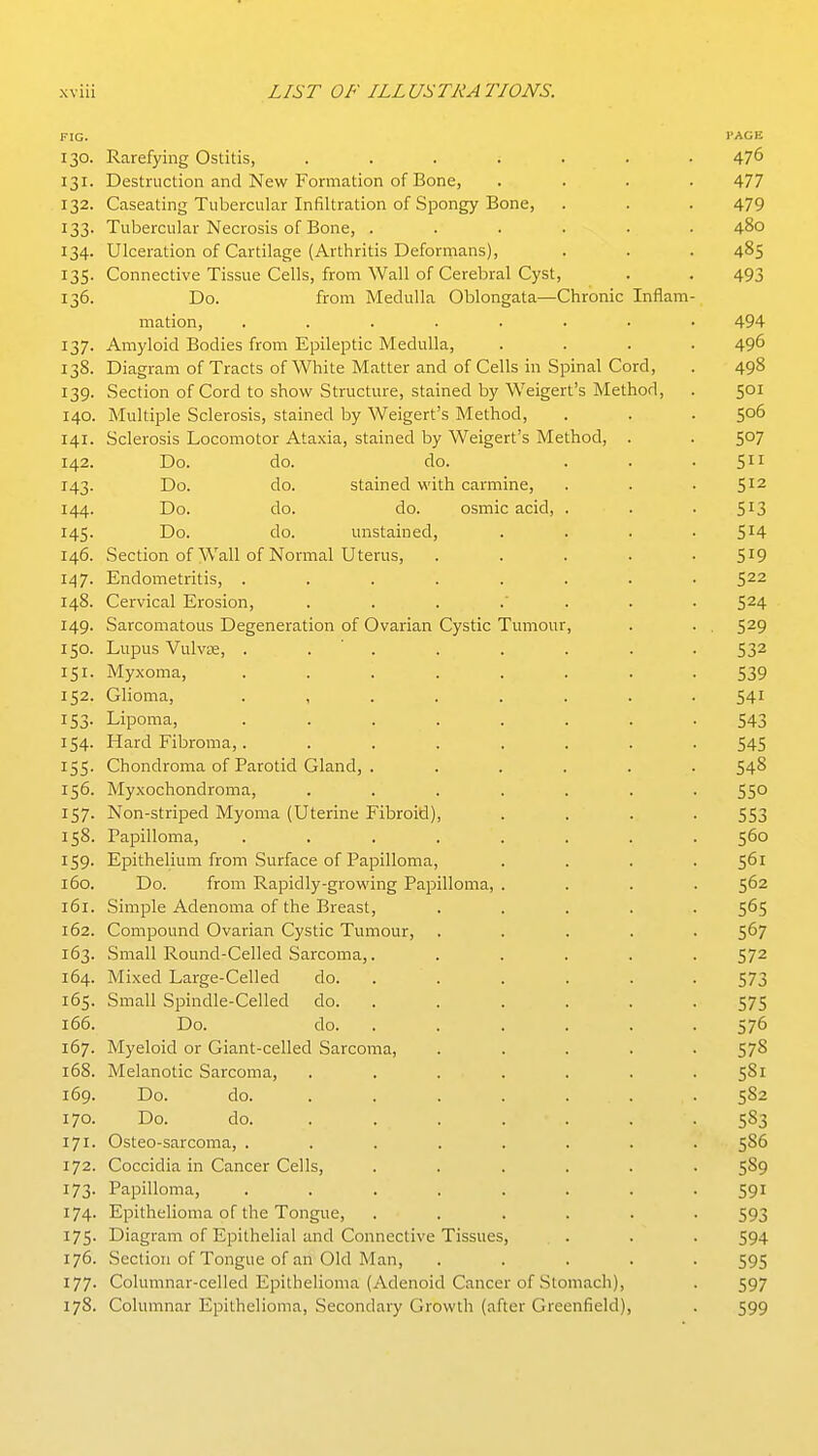 FIG. PAGE 130. Rarefying Ostitis, ....... 476 131. Destruction and New Formation of Bone, .... 477 132. Caseating Tubercular Infiltration of Spongy Bone, . . . 479 133. Tubercular Necrosis of Bone, ...... 480 134. Ulceration of Cartilage (Arthritis Deformans), . . . 485 135. Connective Tissue Cells, from Wall of Cerebral Cyst, . . 493 136. Do. from Medulla Oblongata—Chronic Inflam- mation, ........ 494 137. Amyloid Bodies from Epileptic Medulla, .... 496 138. Diagram of Tracts of White Matter and of Cells in Spinal Cord, . 498 139. Section of Cord to show Structure, stained by Weigert's Method, . 501 140. Multiple Sclerosis, stained by Weigert's Method, . . . 506 141. Sclerosis Locomotor Ataxia, stained by Weigert's Method, . . 5°7 142. Do. do. do. ... 511 143. Do. do. stained with carmine, . . .512 144. Do. do. do. osmic acid, . . . 513 145. Do. do. unstained, . . . -514 146. Section of Wall of Normal Uterus, . . . . -519 147. Endometritis, ........ 522 148. Cervical Erosion, ....... 524 149. Sarcomatous Degeneration of Ovarian Cystic Tumour, . . , 529 150. Lupus VulvK, . . ' . . . . . .532 151. Myxoma, ........ 539 152. Glioma, ........ 541 153. Lipoma, ........ 543 154. Hard Fibroma,. ....... 545 155. Chondroma of Parotid Gland, . ..... 548 156. Myxochondroma, ....... 550 157. Non-striped Myoma (Uterine Fibroid), .... 553 158. Papilloma, ........ 560 159. Epithelium from Surface of Papilloma, . . . .561 160. Do. from Rapidly-growing Papilloma, .... 5^2 161. Simple Adenoma of the Breast, ..... 565 162. Compound Ovarian Cystic Tumour, ..... 567 163. Small Round-Celled Sarcoma,. ..... 572 164. Mixed Large-Celled do. ..... . 573 165. Small Spindle-Celled do. . . . . . . 575 166. Do. do. . . . . . . 576 167. Myeloid or Giant-celled Sarcoma, ..... 578 168. Melanotic Sarcoma, . . . . . . .581 169. Do. do. . . . . . . . 5S2 170. Do. do. ...... . 583 171. Osteo-sarcoma, ........ 586 172. Coccidia in Cancer Cells, ...... 589 173. Papilloma, ........ 591 174. Epithelioma of the Tongue, ...... 593 175- Diagram of Epithelial and Connective Tissues, . . . 594 176. Section of Tongue of an Old Man, ..... 595 177. Columnar-celled Epithelioma (Adenoid Cancer of Stomach), . 597 178. Columnar Epithelioma, Secondary Growth (after Greenfield), . 599