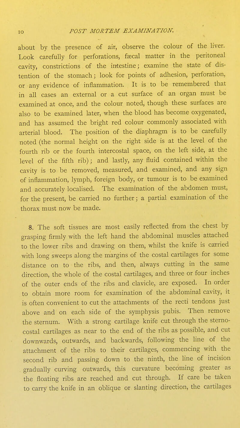 about by the presence of air, observe the colour of the liver. Look carefully for perforations, faecal matter in the peritoneal cavity, constrictions of the intestine; examine the state of dis- tention of the stomach; look for points of adhesion, perforation, or any evidence of inflammation. It is to be remembered that in all cases an external or a cut surface of an organ must be examined at once, and the colour noted, though these surfaces are also to be examined later, when the blood has become oxygenated, and has assumed the bright red colour commonly associated with arterial blood. The position of the diaphragm is to be carefully noted (the normal height on the right side is at the level of the fourth rib or the fourth intercostal space, on the left side, at the level of the fifth rib); and lastly, any fluid contained within the cavity is to be removed, measured, and examined, and any sign of inflammation, lymph, foreign body, or tumour is to be examined and accurately localised. The examination of the abdomen must, for the present, be carried no further; a partial examination of the thorax must now be made. 8. The soft tissues are most easily reflected from the chest by grasping firmly with the left hand the abdominal muscles attached to the lower ribs and drawing on them, whilst the knife is carried with long sweeps along the margins of the costal cartilages for some distance on to the ribs, and then, always cutting in the same direction, the whole of the costal cartilages, and three or four inches of the outer ends of the ribs and clavicle, are exposed. In order to obtain more room for examination of the abdominal cavity, it is often convenient to cut the attachments of the recti tendons just above and on each side of the symphysis pubis. Then remove the sternum. With a strong cartilage knife cut through the sterno- costal cartilages as near to the end of the ribs as possible, and cut downwards, outwards, and backwards, following the line of the attachment of the ribs to their cartilages, commencing with the second rib and passing down to the ninth, the line of incision . gradually curving outwards, this curvature becoming greater as the floating ribs are reached and cut through. If care be taken to carry the knife in an oblique or slanting direction, the cartilages
