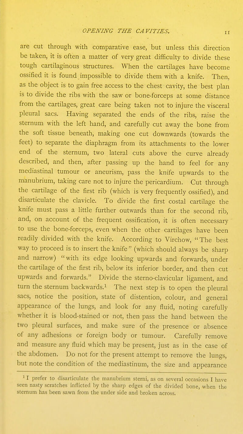 ir are cut through with comparative ease, but unless this direction be taken, it is often a matter of very great difificulty to divide these tough cartilaginous structures. When the cartilages have become ossified it is found impossible to divide them with a knife. Then, as the object is to gain free access to the chest cavity, the best plan is to divide the ribs with the saw or bone-forceps at some distance from the cartilages, great care being taken not to injure the visceral pleural sacs. Having separated the ends of the ribs, raise the sternum with the left hand, and carefully cut away the bone from the soft tissue beneath, making one cut downwards (towards the feet) to separate the diaphragm from its attachments to the lower end of the sternum, two lateral cuts above the curve already described, and then, after passing up the hand to feel for any mediastinal tumour or aneurism, pass the knife upwards to the manubrium, taking care not to injure the pericardium. Cut through the cartilage of the first rib (which is very frequently ossified), and disarticulate the clavicle. To divide the first costal cartilage the knife must pass a little further outwards than for the second rib, and, on account of the frequent ossification, it is often necessary to use the bone-forceps, even when the other cartilages have been readily divided with the knife. According to Virchow, The best way to proceed is to insert the knife  (which should always be sharp and narrow) with its edge looking upwards and forwards, under the cartilage of the first rib, below its inferior border, and then cut upwards and forwards. Divide the sterno-clavicular ligament, and turn the sternum backwards.^ The next step is to open the pleural sacs, notice the position, state of distention, colour, and general appearance of the lungs, and look for any fluid, noting carefully whether it is blood-stained or not, then pass the hand between the two pleural surfaces, and make sure of the presence or absence of any adhesions or foreign body or tumour. Carefully remove and measure any fluid which may be present, just as in the case of the abdomen. Do not for the present attempt to remove the lungs, but note the condition of the mediastinum, the size and appearance ' I prefer to disarticulate the manubrium sterni, as on several occasions I have seen nasty scratches inflicted by the sharp edges of the divided bone, when the sternum has been sawn from the under side and broken across.