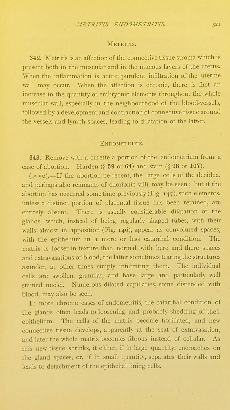 Metritis. 342. Metritis is an affection of the connective tissue stroma which is present both in the muscular and in the mucous layers of the uterus. When the inflammation is acute, purulent infiltration of the uterine wall may occur. When the affection is chronic, there is first an increase in the quantity of embryonic elements throughout the whole muscular wall, especially in the neighbourhood of the blood-vessels, followed by a development and contraction of connective tissue around the vessels and lymph spaces, leading to dilatation of the latter. Endometritis. 343. Remove with a curette a portion of the endometrium from a case of abortion. Harden (§ 59 or 64) and stain (§ 98 or 107). ( X 50).—If the abortion be recent, the large cells of the decidua, and perhaps also remnants of chorionic villi, may be seen ; but if the abortion has occurred sometime previously (Fig. 147), such elements, unless a distinct portion of placental tissue has been retained, are entirely absent. There is usually considerable dilatation of the glands, which, instead of being regularly shaped tubes, with their walls almost in apposition (Fig. 146), appear as convoluted spaces, with the epithelium iri a more or less catarrhal condition. The matrix is looser in texture than normal, with here and there spaces and extravasations of blood, the latter sometimes tearing the structures asunder, at other times simply infiltrating them. The individual cells are swollen, granular, and have large and particularly well stained nuclei. Numerous dilated capillaries, some distended with blood, may also be seen. In more chronic cases of endometritis, the catarrhal condition of the glands often leads to loosening and probably shedding of their epithelium. The cells of the matrix become fibrillated, and new connective tissue develops, apparently at the seat of extravasation, and later the whole matrix becomes fibrous instead of cellular. As this new tissue shrinks, it either, if in large quantity, encroaches on the gland spaces, or, if in small quantity, separates their walls and leads to detachment of the epithelial lining cells.