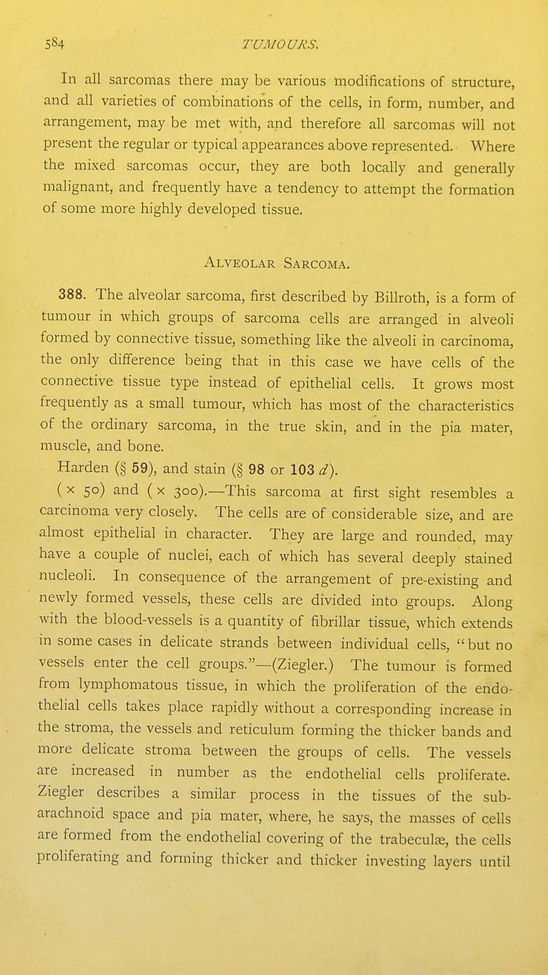 In all sarcomas there may be various modifications of structure, and all varieties of combinations of the cells, in form, number, and arrangement, may be met with, and therefore all sarcomas will not present the regular or typical appearances above represented. Where the mixed sarcomas occur, they are both locally and generally malignant, and frequently have a tendency to attempt the formation of some more highly developed tissue. Alveolar Sarcoma. 388. The alveolar sarcoma, first described by Billroth, is a form of tumour in which groups of sarcoma cells are arranged in alveoli formed by connective tissue, something like the alveoli in carcinoma, the only difference being that in this case we have cells of the connective tissue type instead of epithelial cells. It grows most frequently as a small tumour, which has most of the characteristics of the ordinary sarcoma, in the true skin, and in the pia mater, muscle, and bone. Harden (§ 59), and stain (§ 98 or 103 d). ( X 50) and ( X 300).—This sarcoma at first sight resembles a carcinoma very closely. The cells are of considerable size, and are almost epithelial in character. They are large and rounded, may have a couple of nuclei, each of which has several deeply stained nucleoli. In consequence of the arrangement of pre-existing and newly formed vessels, these cells are divided into groups. Along with the blood-vessels is a quantity of fibrillar tissue, which extends in some cases in delicate strands between individual cells, but no vessels enter the cell groups.—(Ziegler.) The tumour is formed from lymphomatous tissue, in which the proliferation of the endo- thelial cells takes place rapidly without a corresponding increase in the stroma, the vessels and reticulum forming the thicker bands and more delicate stroma between the groups of cells. The vessels are increased in number as the endothelial cells proliferate. Ziegler describes a similar process in the tissues of the sub- arachnoid space and pia mater, where, he says, the masses of cells are formed from the endothelial covering of the trabecule^, the cells proliferating and forming thicker and thicker investing layers until