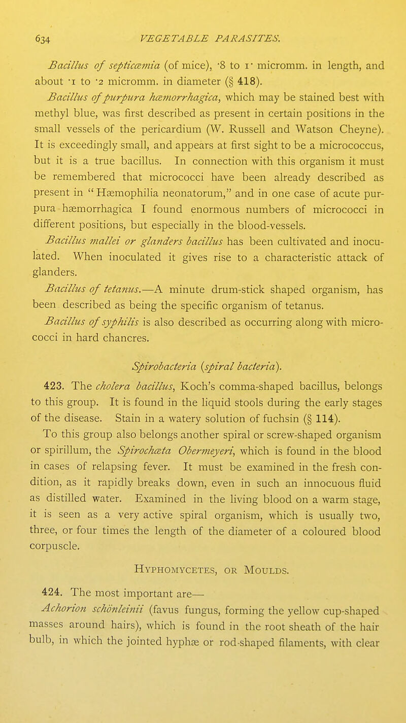 Bacillus of septiccemia (of mice), 8 to i • micromm. in length, and about I to '2 micromm. in diameter (§ 418). Bacillus of purpura hcsfnorrhagica, which may be stained best with methyl blue, was first described as present in certain positions in the small vessels of the pericardium (W. Russell and Watson Cheyne). It is exceedingly small, and appears at first sight to be a micrococcus, but it is a true bacillus. In connection with this organism it must be remembered that micrococci have been already described as present in  Haemophilia neonatorum, and in one case of acute pur- pura - hemorrhagica I found enormous numbers of micrococci in different positions, but especially in the blood-vessels. Bacillus mallei or glanders bacillus has been cultivated and inocu- lated. When inoculated it gives rise to a characteristic attack of glanders. Bacillus of tetanus.—A minute drum-stick shaped organism, has been described as being the specific organism of tetanus. Bacillus of syphilis is also described as occurring along with micro- cocci in hard chancres. Spirobacteria {spiral bacteria). 423. The cholera bacillus, Koch's comma-shaped bacillus, belongs to this group. It is found in the liquid stools during the early stages of the disease. Stain in a watery solution of fuchsin (§ 114). To this group also belongs another spiral or screw-shaped organism or spirillum, the Spirochceta Obermeyeri, which is found in the blood in cases of relapsing fever. It must be examined in the fresh con- dition, as it rapidly breaks down, even in such an innocuous fluid as distilled water. Examined in the living blood on a warm stage, it is seen as a very active spiral organism, which is usually two, three, or four times the length of the diameter of a coloured blood corpuscle. Hyphomycetes, or Moulds. 424. The most important are— Achorion schdnleinii (favus fungus, forming the yellow cup-shaped masses around hairs), which is found in the root sheath of the hair bulb, in which the jointed hyphte or rod-shaped filaments, with clear