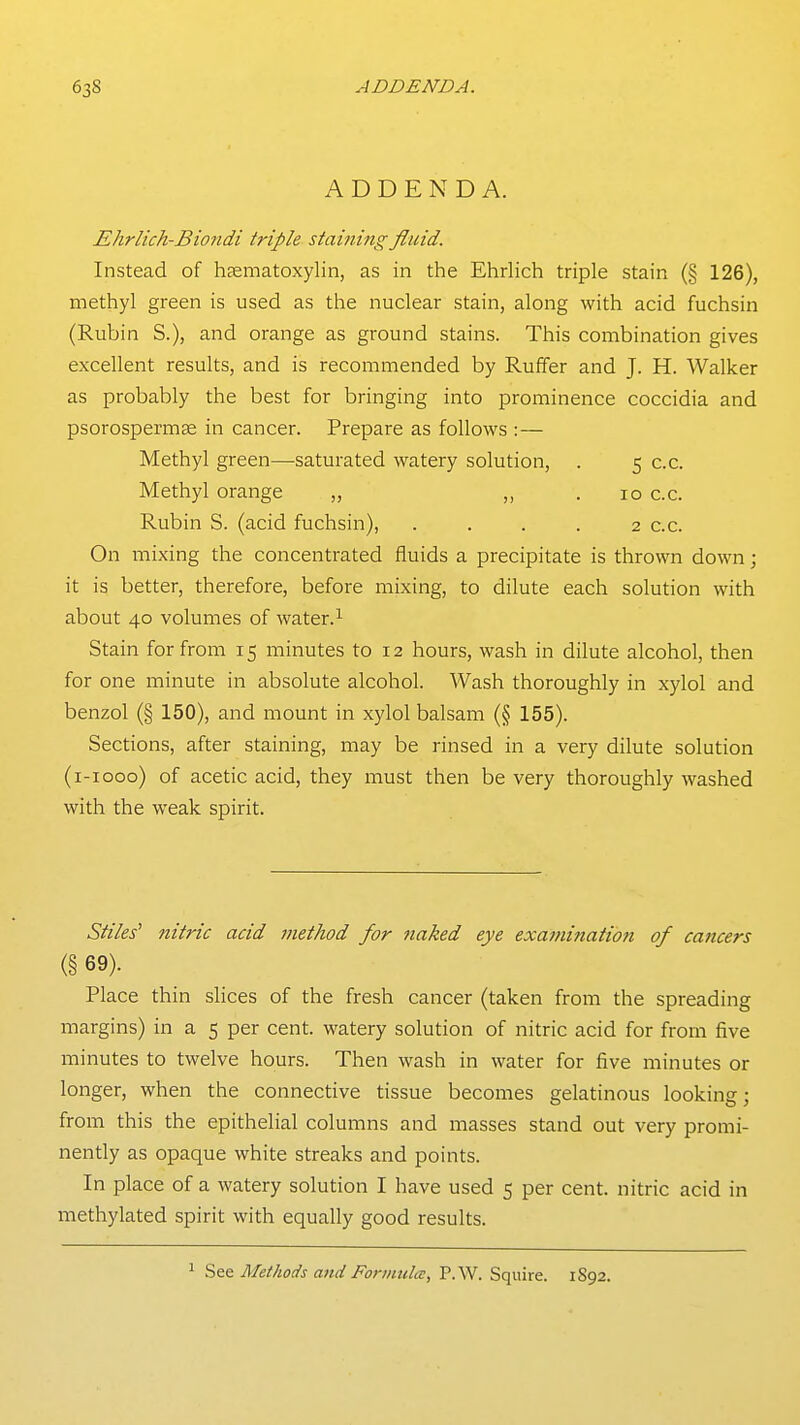 ADDENDA. Ehrlich-Biondi triple stai?ung fluid. Instead of haematoxylin, as in the Ehrlich triple stain (§ 126), methyl green is used as the nuclear stain, along with acid fuchsin (Rubin S.), and orange as ground stains. This combination gives excellent results, and is recommended by Ruffer and J. H. Walker as probably the best for bringing into prominence coccidia and psorospermse in cancer. Prepare as follows :— Methyl green—saturated watery solution, . 5 c.c. Methyl orange „ „ . 10 c.c. Rubin S. (acid fuchsin), . . . . 2 c.c. On mixing the concentrated fluids a precipitate is thrown down; it is better, therefore, before mixing, to dilute each solution with about 40 volumes of water.^ Stain for from 15 minutes to 12 hours, wash in dilute alcohol, then for one minute in absolute alcohol. Wash thoroughly in xylol and benzol (§ 150), and mount in xylol balsam (§ 155). Sections, after staining, may be rinsed in a very dilute solution (i-iooo) of acetic acid, they must then be very thoroughly washed with the weak spirit. Stiles' nitric acid jnethod for naked eye examinatio7i of cancers (§ 69). Place thin slices of the fresh cancer (taken from the spreading margins) in a 5 per cent, watery solution of nitric acid for from five minutes to twelve hours. Then wash in water for five minutes or longer, when the connective tissue becomes gelatinous looking; from this the epithelial columns and masses stand out very promi- nently as opaque white streaks and points. In place of a watery solution I have used 5 per cent, nitric acid in methylated spirit with equally good results. ^ See Methods and Formula:, P.W. Squire. 1S92.