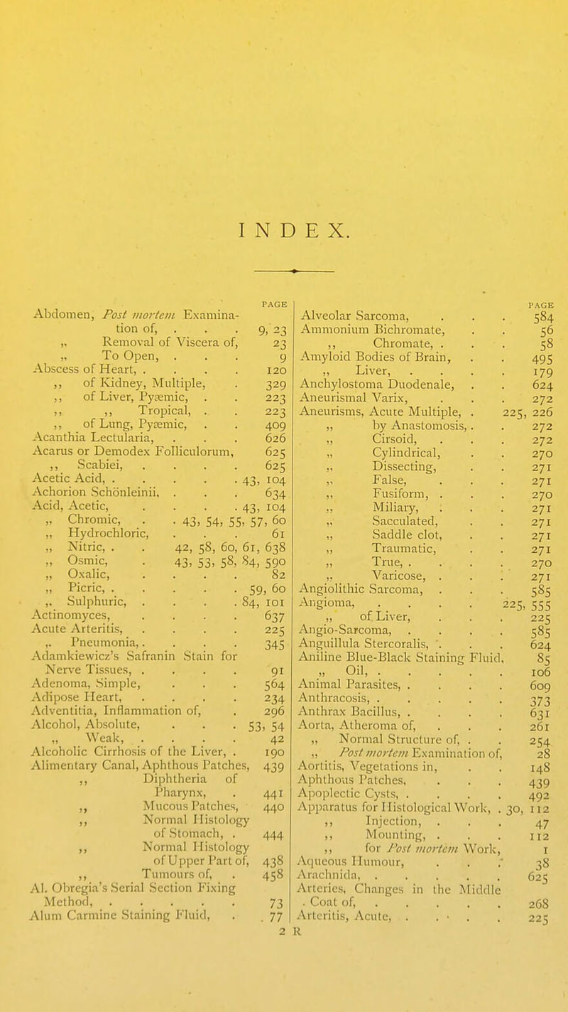 Abdomen, Post iiiortein Examina- tion of, . Removal of Viscera of, „ To Open, Abscess of Heart, . ,, of Kidney, Multiple, ,, of Liver, Pyremic, ,, ,, Tropical, . ,, of Lung, Pyremic, Acanthia Lectularia, Acarus or Demodex Folliculorum ,, Scabiei, Acetic Acid, .... xVchorion .Schonleinii, . Acid, Acetic, Chromic, Hydrochloric Nitric, . 223 409 626 625 625 43. 104 634 43> 104 • 43. 54, 55. 57, 60 61 42, 58, 60, 61, 638 43, 53, 58, 84, 590 82 59, 60 9, 23 23 9 120 329 22 Osmic, O.xalic, Picric, . .Sulphuric 84, Actinomyces, Acute Arteritis, ,. Pneumonia,. Adamkiewicz's Safranin .Stain for Nerve Tissues, . Adenoma, .Simple, Adipose Heart, Adventitia, Inflammation of, Alcohol, Absolute, . . -53 Weak, . Alcoholic Cirrhosis of the Liver Alimentary Canal, Aphthous Patches, Diphtheria of Pharynx, Mucous Patches, ,, Normal Histology of Stomach, . ,, Normal Histology of Upper Part of, ,, Tumours of, AI. Obregia's .Serial Section Fixing Method, Alum Carmine Staining Fluid, lOI 637 225 345 91 564 234 296 , 54 42 190 439 441 440 444 438 458 73 . 77 2 Alveolar .Sarcoma, Ammonium Bichromate, ,, Chromate, . Amyloid Bodies of Brain, „ Liver, Anchylostoma Duodenale, Aneurismal Varix, Aneurisms, Acute Multiple, . „ by Anastomosis,. ,, Cirsoid, „ Cylindrical, „ Dissecting, ,, False, ,, Fusiform, . ,, Miliaiy, „ Sacculated, „ .Saddle clot, ,, Traumatic, ,, True, . ,, Varicose, . Angiolithic .Sarcoma, Angioma, .... ,, of Liver, Angio-Sarcoma, Anguillula Stercoralis, '. Aniline Blue-Black Staining Fluid _„ Oil, .... Animal Parasites, . Anthracosis, .... Anthrax Bacillus, . Aorta, Atheroma of, ,, Normal Structure of, . „ Post iiwrtcDi Examination ol Aortitis, Vegetations in. Aphthous Patches, Apoplectic Cysts, . Apparatus for MisloIogicalWork, ,, Injection, Mounting, . ,, for J'osl inortcin Work A(|ucous Humour, Araclinida, .... Arteries, Changes in the Middle . Coat of, . Arteritis, Acute, . . ■ . 225, R 584 56 58 495 179 624 272 226 272 272 270 271 271 270 271 271 271 271 270 271 585 225, 555 225 58s 624 85 106 609 373 631 261 254 28 148 439 492 112 47 112 38 625 268 225 30,