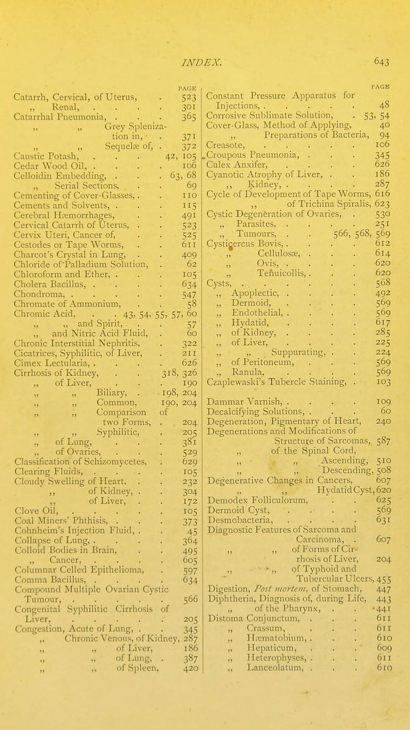 Catarrh, Cervical, of Uterus, PAGE 523 Renal, 301 Catarrhal Pneumonia, . 365 „ Grey Spleniza- tion 111, 0/ 1 0Ct[llLltL Ul, J/ 1 0 n k: f 11 /~»ficn 1 fill v_.t;tlar VV u(Jt.l wit, . ■ < 10(5 f »=»ll<^iriivi T< m It*!/'! ft 1 vifY 6-! 68 6q I 10 v^ciuenis anu ooivcuLb, . T T C 1 1—T Vim ovi'n 0 rr^^C ^ClcUltLL 1 ItCilUJl 1 iUlij^Cb, V^CI \ ILtLl v_/ilLtLlIil Ul LCI Llo, • /I Q T 4y 1 I f^ctnrl PC c\x T^i nf> Worm ^ \_/CoHJtlCb ±. tllJC VV Ul Ilia, * 611 Vi0 rr!^!'c »^7cfn 1 in Tiincr V^llcLlUCL a Vjiyol-tll III XjIHI^, • /I no (^Vi 1 nrirlf* nf'Vn 11 nrlinm Snl 11 f 1 nn V>llHJlH^lC Ul J. ClllcLt.(ll,( 111 0'--'l LHJ 11 , 62 I'nlnrnTr^vm inn r tnf*r V^l 11 vJl I Wl 111 tlllV.1 J^Lll^l, • • Cholera Bacillus, V^llDllLll U Ll IcL, • • • > 34/ I nrnmTfp nr Amrnnninm V> 111 UllIiLLC \Ji. . Llll lllUlll LL 111 ) • 3 Chromir Arid A.'X ^A.. cc C?. 60 33, 3/' „ „ and Spirit, C7 3/ n n d ^1 frip A Pid 1^1 nid 60 ^^lifonir Tn^plC^^^nl ^pt^It 1*1 tiC V_,11IUI11^ XilLCl oLlLlcLl iri C IJIll ILlD, 1t VI/^pc: >*'iri*\rn 11 f 10 r\\ T i^rPi* V>lCcLLi lL.Cbj OyUilillLlv-, yJ\ XjIVCI, 211 r^impv T pptiilnriJi V^lillC'X J^^^^L LI lcll icLj • > • 626 'wimiUalb (Jl XVlUllcy, • . J10, jZU f\x T i\rPi* I 90 T<i 111 n7 „ „ x>iii<iry, T ^n/i V>tJlLllLiull, inn , , 11) 1 ^jyjvi. of L W U i. *Ji 111b, „ Syphilitic, one ^8l Classification of Schizomycetes, 629 Clearing Fluids, 105 Cloudy Swelling of Heart, 232 ,, of Kidney, . 304 ,, of Liver, 172 Clove Oil, . 105 Coal Miners' Phthisis, . 373 Cohnheim's Injection Fluid, . 45 Collapse of Lung, . 364 Colloid Bodies in Brain, 495 „ Cancer, Columnar Celled Epithelioma, 605 597 Comma Bacillus, . 634 Compound Multiple Ovarian Cystic Tumour, .... . 566 Congenital Syphilitic Cirrhosis of Liver, .... 205 Congestion, Acute of Lung, . 345 ,. Chronic Venous, of Kidney, 287 „ „ of Liver, 186 „ of Lung, • 387 „ ,, of Spleer , 420 PAGE Constant Pressure Apparatus for Injections, 48 Corrosive Sublimate Solution, . 53, 54 Cover-Glass, Method of Applying, 40 ,, Preparations of Bacteria, 94 Creasote, 106 „Croupous Pneumonia, . . . 345 Culex Anxifer, .... 626 Cyanotic Atrophy of Liver, . . 186 ,, Kidney, .... 287 Cycle of Development of Tape Worms, 616 ,, of Trichina Spiralis, 623 Cystic Degeneration of Ovaries, . 53° „ Parasites, . . . . 251 „ Tumours, . . 566, 568, 569 Cystigercus Bovis, .... 612 „ Cellulosee, . . . 614 „ Ovis, .... 620 ,, Tefiuicollis, . . . 620 Cysts, . 508 „ Apoplectic, .... 492 „ Dermoid, .... 569 „ Endothelial, .... 569 ,, Hydatid, .... 617 ,, of Kidney, .... 285 ,, of Liver, .... 225 „ „ _ Suppurating, . . 224 ,, of Peritoneum, . . . 5^9 ,, Ranula, .... 569 Czaplewaski's Tubercle Staining, . 103 Dammar Varnish, .... T09 Decalcifying Solutions, ... 60 Degeneration, Pigmentaiy of Pleart, 240 Degenerations and Modifications of Structure of Sarcomas, 587 „ of the Spinal Cord, Ascending, 510 „ ,, Descending, 508 Degenerative Changes in Cancers, 607 „ ,, Hydatid Cyst, 620 Demodex Folliculorum, . . 625 Dermoid Cyst, .... 569 Desmobacteria 631 Diagnostic Features of Sarcoma and Carcinoma, . 607 ,, ,, of Forms of Cir- rhosis of Liver, 204 ,, ■ - „ of Typhoid and Tubercular Ulcers, 455 Digestion, Post vtorlciii, of Stomach, 447 Diphtheria, Diagnosis of, during Life, 443 „ of the Pharynx, . . •441 Distoma Conjunctum, . . . 611 „ Crassum, . . . 611 ,, IL'ematobium, . . . 610 ,, Ilepaticum, . . . 609 ,, Iletcrophyses, . . . 611 ,, Lanceolatum, . , . 610