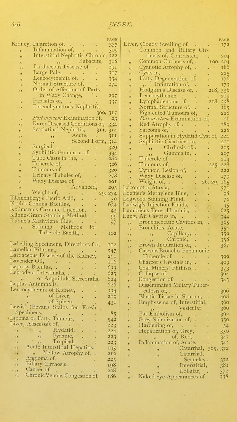 PAGE Kidney, Infarction of, . . . 337 „ Inflammation of, . . 309 „ Interstitial Nephritis, Chronic, 322 ,, Subacute, 318 ,, Lardaceous Disease of, . 291 „ Large Pale, . . . 317 ,, Leucocythemia of, . . 334 „ Normal Structure of, . 274 ,, Order of Affection of Parts in Waxy Change, ' . 297 ,, Parasites of, . . . 337 ,, Parenchymatous Nephritis, 309, 317 „ /orfExamination of, 23 ,, Rarer Diseased Conditions of, 334 „ Scarlatinal Nephritis, 311,314 „ ,, Acute, . 311 Second Form, 314 ') Surgical, . Syphilitic Gummata of. Tube Casts in the, . „ Tubercle of, „ Tumours of, ,, Urinary Tubules of, ,, Waxy Disease of, !, ■ Advanced, ,, Weight of, . . 29, Kleinenberg's Picric Acid, Koch's Comma Bacillus, KoUmann's Carmine Injection, Kiihne-Gram Staining Method, Kiihne's Methylene Blue, „ Staining Methods for Tubercle Bacilli, . Labelling Specimens, Directions for. Lamellar Fibroma, . , Lardaceous Disease of the Kidney, Lavender Oil, .... Leprosy Bacillus, .... Leptodera Intestinalis, . „ or Anguillula Stercoralis, Leptus Autumnalis, Leucocythemia of Kidney, J! of Liver, , of Spleen, Lewis' (Bevan) Stains for Fresh Specimens, .... • Lipoma or Fatty Tumour, Liver, Abscesses of, . „ Hydatid, ,, Pytemic, „ Tropical, Acute Interstitial Hepatitis, „ ^ Yellow Atrophy of, . Angioma of, ... Biliary Cirrhosis, Cancer of, . . , Chronic Venous Congestion of. 329 334 282 326 326 278 291 29s 274 59 634 45 99 97 102 112 547 291 106 633 625 624 626 334 219 431 85 542 223 224 223 223 195 212 225 198 228 186 PAGE Liver, Cloudy Swelling of, . . 172 ,, Common and Biliary Cir- rhosis of. Contrasted, . 204 „ Common Cirrhosis of, . 190,204 „ Cyanotic Atrophy of, . . 186 ,, Cysts in, .... 225 ,, Fatty Degeneration of, . 176 ,, ,, Infiltration of, . . 173 „ Hodgkin's Disease of, . 218, 558 „ Leucocythemic, . . . 219 „ Lymphadenoma of, . 218, 558 ,, Normal Structure of, . . 165 ,, Pigmented Tumours of, ,, /fj/Examination of, „ Red Atrophy of, . ,, Sarcoma of, „ Suppuration in Hydatid Cyst of, 224 „ Syphilitic Cicatrices in, ,, ,, Cirrhosis of,. „ ,, Gumma in, . ,, Tubercle of, ,, Tumours of, . . 225, ,, Typhoid Lesion of, „ Waxy Disease of, „ Weight of, . . . 26, 29, Locomotor Ataxia, Loeffler's Methylene Blue, Logwood Staining Fluid, Ludwig's Injection Fluids, Lumbricus Teres Hominis, . Lung, Air Cavities in, . ,, Bronchiectatic Cavities in, ,, Bronchitis, Acute, „ „ Capillary, . ,, „ Chronic, ,, Brown Induration of, . ,, Caseous Broncho-Pneumonic Tubercle of, „ Charcot's Crystals in, . ,, Coal Miners' Phthisis, . „ Collapse of, „ Congestion of, „ Disseminated Miliary Tuber culosis of,. ,, Elastic Tissue in Sputum, „ Emphysema of. Interstitial, „ „ Vesicular „ Fat Embolism of, ,, Grey Splenization of, . ,, Hardening of, ,, Hepatization of. Grey, „ of. Red, „ Inflammation of, Acute, „ „ Catarrhal, 365, „ „ Catanhal, SequelcE, ,, ,, Interstitial ,, „ Lobular, „ Naked-eye Appearances of, 372 381 372 338