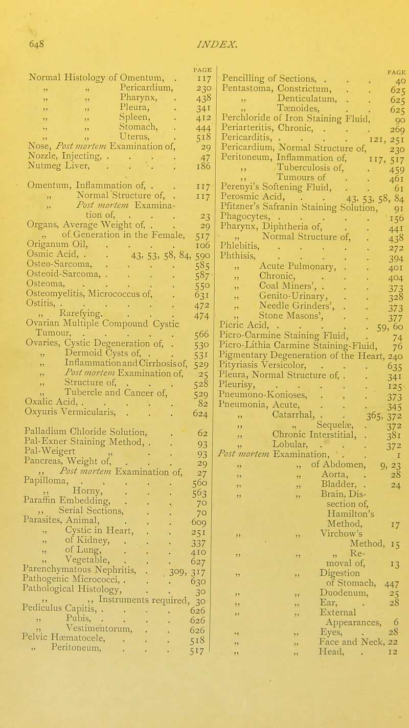 Normal Histology of Omentum, , „ „ Pericardium, „ „ Pharynx, „ „ Pleura, „ „ Spleen, „ ,, Stomach, ,, Uterus, Nose, Post iiiortcin Examination of, Nozzle, Injecting, .... Nutmeg Liver, . . . PAGE 117 230 438 341 412 444' 518 29 47 186 Omentum, Inflammation of, . . 117 ,, Normal Structure of, . 117 „ Post mortem Examina- tion of, . . . 23 Organs, Average Weight of, . . 29 „ of Generation in the Female, 517 Origanum Oil, .... 106 Osmic Acid, . . 43, 53, 58, 84, 590 Osteo-Sarcoma, .... 585 Osteoid-Sarcoma, .... 587 Osteoma, . . . . . 550 Osteomyelitis, Micrococcus of, . 631 Ostitis, 472 „ Rarefying, . . . 474 Ovarian Multiple Compound Cystic Tumour, 566 Ovaries, Cystic Degeneration of, . 530 „ Dermoid Cysts of, . . 531 „ InflammationandCirrhosisof, 529 ,, /■^i5i'//«f/'/'e/« Examination of, 25 „ Structure of, . . . 52S „ Tubercle and Cancer of, 529 Oxalic Acid, 82 Oxyuris Vermicularis, . . . 624 Palladium Chloride Solution, Pal-Exner Staining Method, . Pal-Weigert „ Pancreas, Weight of, . Post moi-tem Examination of, Papilloma, ,, Horny, Paraffin Embedding, ,, Serial Sections, Parasites, Animal, ., Cystic in Heart, of Kidney, „ of Lung, „ Vegetable, Parenchymatous Nephritis, Pathogenic Micrococci, . Pathological Plistology, 62 93 93 29 27 560 563 70 70 609 251 337 410 627 309, 317 630 30 J) Instruments required, 30 Pediculus Capitis, .... 626 „ Pubis, .... 626 „ Veslimentorum, . . 626 Pelvic Hii3matocele, . . . Peritoneum, . . . 517 Pencilling of Sections, . Pentastoma, Constrictum, ,, Denticulatum, . ,, Tainoides, Perchloride of Iron Staining Fluid, Periarteritis, Chronic, . Pericarditis, .... PAGE 40 625 625 625 90 269 121, 251 Pericardium, Normal Structure of, 230 Peritoneum, Inflammation of, 117, 517 ,, Tuberculosis of, . 459 ,, Tumours of . . 461 Perenyi's Softening Fluid, . . 61 Perosmic Acid, . . 43, 53, 58, 84 Pfitzner's Safranin Staining Solution, 91 Phagocytes, . . . . ' . 156 Pharynx, Diphtheria of, . . 441 „ Normal Structure of, . 438 Phlebitis, 272 Phthisis, ..... 394 ,, Acute Pulmonary, . . 401 „ Chronic, . . . 404 ,, Coal Miners', . . . 373 „ Genito-Urinary, . . 328 „ Needle Grinders', . . 373 ,, Stone Masons', . . 377 Picric Acid, 59, 60 Picro-Carmine Staining Fluid, . 74 Picro-Lithia Carmine Staining-Fluid, 76 Pigmentary Degeneration of the Heart, 240 Pityriasis Versicolor, . . . 635 Pleura, Normal Structure of, . . 341 Pleurisy, ..... 125 Pneumono-Konioses, . , . 373 Pneumonia, Acute, . . . 345 „ Catarrhal, . . 365, 372 !, „ Sequels, . 372 ,, Chronic Interstitial, . 381 „ Lobular, . . . 372 /^fj/Examination, . . i „ „ of Abdomen, 9, 23 „ „ Aorta, . 28 J, „ Bladder, . 24 „ „ Brain. Dis- section of, Hamilton's Method, 17 ,, Virchow's Method, 15 j> J, „ Re- moval of, 13 „ ,, Digestion of Stomach, 447 ,< „ Duodenum, 25 >, „ Ear, . 28 i< ,, External Appearances, 6 •! „ Eyes, . 28 „ „ Face and Neck, 22 „ Head, . 12