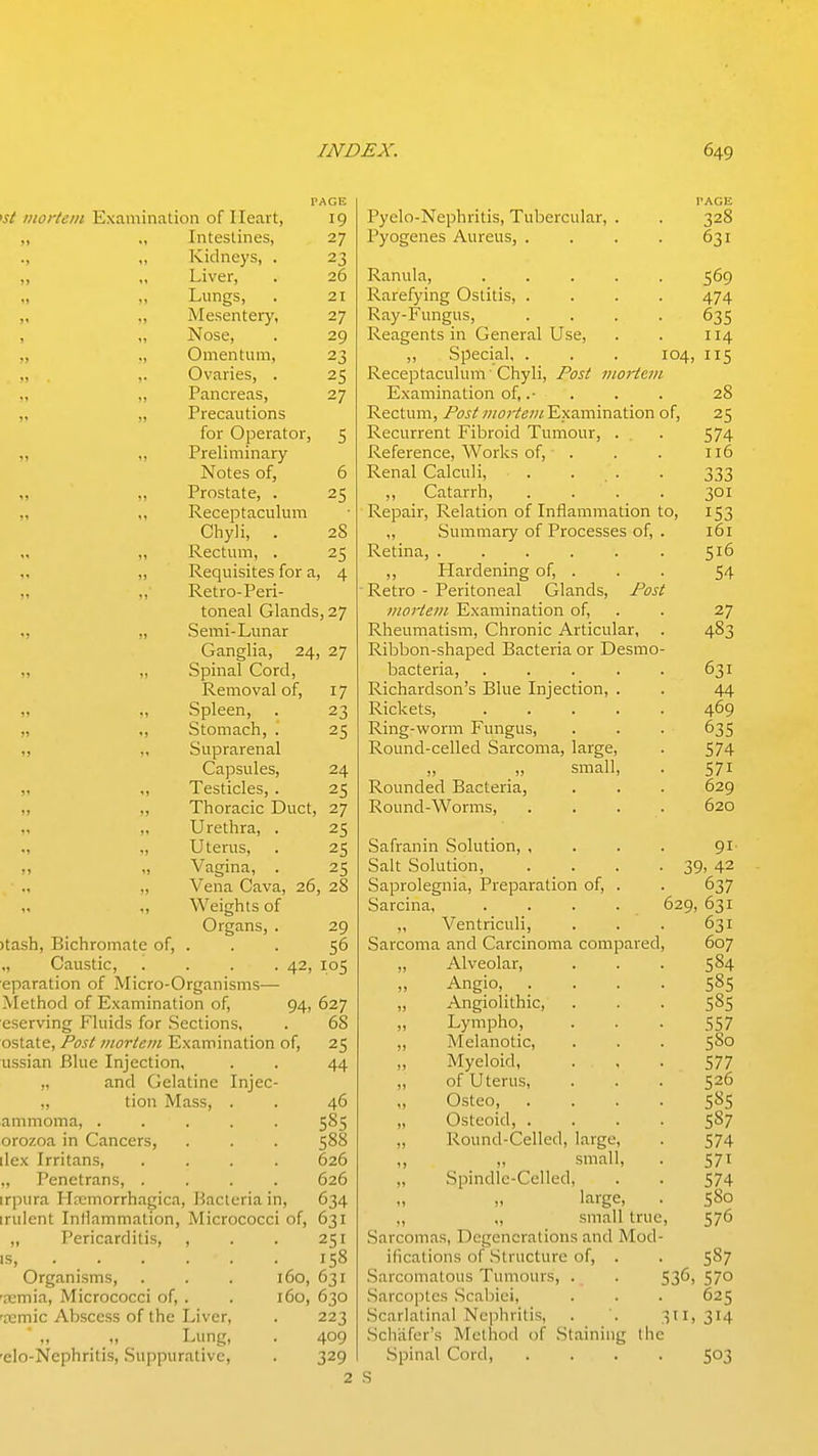 PAGE i.f/' Diortein Examination of Heart, 19 „ Intestines, 27 Kidneys, . 23 ,, ,, Liver, . 26 Lungs, . 21 „ „ Mesentery, 27 , „ Nose, . 29 „ ,, Omentum, 23 , ,. . .■ Ovaries, . 25 „ „ Pancreas, 27 ,, ., Precautions for Operator, 5 „ ,, Preliminary Notes of, 6 ,, Prostate, . 25 „ ,, Receptaculum Chyli, . 28 ,, Rectum, . 25 „ Requisites for a, 4 ,,' Retro-Peri- toneal Glands, 27 „ Semi-Lunar Ganglia, 24, 27 „ Spinal Cord, Removal of, 17 ,, Spleen, . 23 „ ., Stomach, . 25 „ „ Suprarenal Capsules, 24 „ ,, Testicles, . 25 „ ,, Thoracic Duct, 27 „ ,, Urethra, . 25 ., „ Uterus, . 25 „ „ Vagina, . 25 „ Vena Cava, 26, 28 „ ,, Weights of Organs, . 29 )tash. Bichromate of, . . . 56 „ Caustic, . . . .42, 105 eparation of Micro-Organisms— Method of Examination of, 94, 627 eserving Fluids for Sections, . 68 ostate. Post mortem Examination of, 25 ussian Blue Injection, . . 44 „ and Gelatine Injec- „ tion Mass, . . 46 ammoma, ..... 585 orozoa in Cancers, . . . 588 ilex Irritans, .... 626 „ Penetrans, .... 626 irpura Hemorrhagica, Bacteria in, 634 indent Inflammation, Micrococci of, 631 „ Pericarditis, , . . 251 IS, 158 Organisms, . . . 160, 631 '?emia. Micrococci of, . . 160, 630 'femic Abscess of the Liver, . 223 „ Lung, . 409 'elo-Nephritis, Suppurative, . 329 2 PAGE Pyelo-Nephritis, Tubercular, . . 328 Pyogenes Aureus, . . . . 631 Ranula, ..... 569 Rarefying Ostitis, .... 474 Ray-Fungus, .... 635 Reagents in General Use, . . 114 „ Special, . . . 104, 115 Receptaculum' Chyli, Post Jiioj-tcm Examination of, .• . . . 28 Rectum, PosttiiorteniY,\2min2l\oxi of, 25 Recurrent Fibroid Tumour, . . 574 Reference, Works of, . . . 116 Renal Calculi, . . . . 333 „ Catarrh, .... 301 Repair, Relation of Inflammation to, 153 „ Summary of Processes of, . 161 Retina, 516 ,, Hardening of, . . . 54 ■ Retro - Peritoneal Glands, Post inorteiii Examination of, . . 27 Rheumatism, Chronic Articular, . 483 Ribbon-shaped Bacteria or Desmo- bacteria, 631 Richardson's Blue Injection, . . 44 Rickets, 469 Ring-worm Fungus, . . . 635 Round-celled Sarcoma, large, . 574 „ _„ small, . 571 Rounded Bacteria, . . . 629 Round-Worms, .... 620 Safranin Solution, , . . . 91- Salt Solution, . . . . 39, 42 Saprolegnia, Preparation of, . . 637 Sarcina, . . . . 629, 631 „ Ventriculi, . . . 631 Sarcoma and Carcinoma compared, 607 ,, Alveolar, . . . 584 Angio, .... 585 „ Angiolithic, • • • 5^5 Lympho, • • • 557 „ Melanotic, . . . 580 Myeloid, . . • 577 „ of Uterus, . . . 526 Osteo, .... 58s „ Osteoid, .... 587 „ Round-Celled, large, . 574 „ „ small, . 571 „ Spindle-Celled, . . 574 large, . 580 ,, „ small true, 576 Sarcomas, Degenerations and Mod- ifications of Structure of, . . 587 Sarcomatous Tumours, . . 53^) 57° .Sarcoptcs .Scabiei, . . . 625 Scarlatinal Nephritis, . . 311, 314 Schiifcr's Method of Staining the Spinal Cord, .... 503 .s