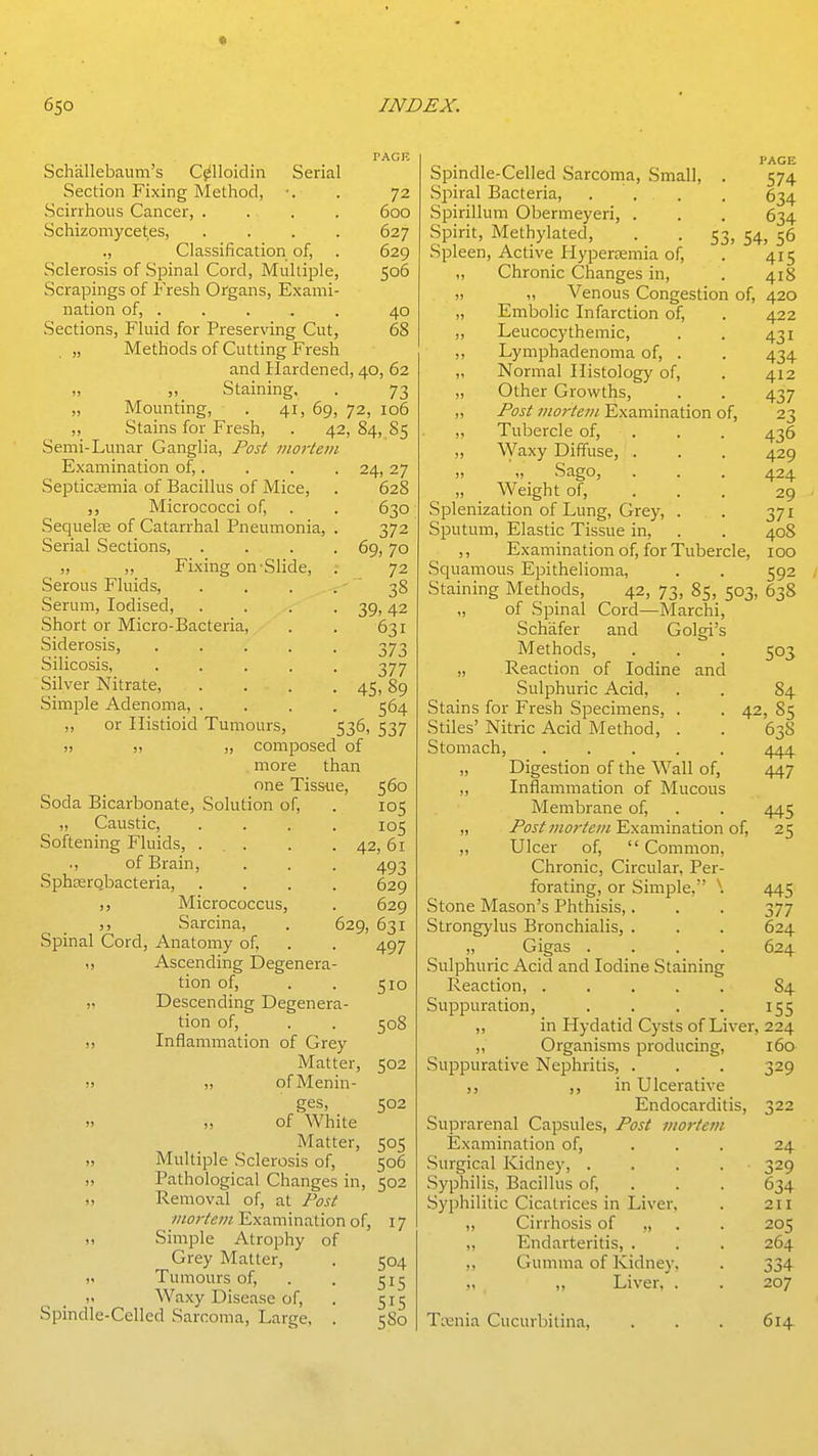 Schallebaum's C^lloidin Serial Section Fixing Method, •. . 72 Scirrhous Cancer, .... 600 Schizomycet,es, .... 627 ., Classification of, . 629 Sclerosis of Spinal Cord, Multiple, 506 Scrapings of Fresh Organs, Exami- nation of, .... . 40 Sections, Fluid for Preserving Cut, 68 „ Methods of Cutting Fresh and Hardened, 40, 62 „ Staining, . 73 „ Mounting, . 41, 69, 72, 106 ,, Stains for Fresh, . 42, 84, 85 Semi-Lunar Ganglia, Post mortem Examination of,. Septicaemia of Bacillus of Mice, Micrococci of, .Sequelae of Catarrhal Pneumonia, Serial Sections, . . . „ „ Fixing on-Slide, Serous Fluids, Serum, Iodised, Short or Micro-Bacteria, Siderosis, .... Silicosis, .... Silver Nitrate, Simple Adenoma, . ,, or Histioid Tumours, 536, !, „ „ composed of more than one Tissue, Soda Bicarbonate, Solution of, ,, Caustic, .... Softening Fluids, ... ., of Brain, SphserQbacteria, Micrococcus, Sarcina, Spinal Cord, Anatomy of, ,, Ascending Degenera- tion of, „ Descending Degenera- tion of, ,, Inflammation of Grey Matter, ji „ ofMenin- 24, 27 628 630 372 69, 70 72 ^ 38 39, 42 631 377 45.89 564 537 560 105 105 . 42, 61 493 629 629 629, 631 497 510 508 502 502 ges, J, ,, of White Matter, 505 „ Multiple Sclerosis of, 506 ,, Pathological Changes in, 502 „ Removal of, at Post mortem Examination of, 17 ,, Simple Atrophy of Grey Matter, . 504 „ Tumours of, . . 515 „ Waxy Disease of, . 515 Spindle-Celled Sarcoma, Large, . 580 PAGE Spmdle-Celled Sarcoma, Small, . 574 Spiral Bacteria, .... 634 Spirillum Obermeyeri, . . . 634 Spirit, Methylated, . . 53, 54, 56 Spleen, Active Hyperemia of, . 415 „ Chronic Changes in, . 418 „ „ Venous Congestion of, 420 „ Embolic Infarction of, . 422 „ Leucocythemic, . . 431 ,, Lymphadenoma of, . . 434 ,, Normal Histolog}' of, . 412 „ Other Growths, . . 437 ,, Post mortem Examination of, 23 ,, Tubercle of, ,, Waxy Diffuse, . „ „ Sago, „ Weight of, Splenization of Lung, Grey, Sputum, Elastic Tissue in. 436 429 424 29 371 408 Examination of, for Tubercle, 100 Squamous Epithelioma, . . 592 Staining Methods, 42, 73, 85, 503, 638 „ of Spinal Cord—Marchi, Schafer and Golgi's Methods, . . . 503 „ Reaction of Iodine and Sulphuric Acid, . . 84 Stains for Fresh Specimens, . . 42, 85 Stiles' Nitric Acid Method, . . 63S Stomach, ..... /\/\'\ „ Digestion of the Wall of, 447 „ Inflamination of Mucous Membrane of, . . 445 „ Post mortem Examination of, 25 „ Ulcer of, Common, Chronic, Circular, Per- forating, or Simple, \ 445 Stone Mason's Phthisis,. . . 377 Strongylus Bronchialis, . . . 624 „ Gigas .... 624 Sulphuric Acid and Iodine Staining Reaction, ..... 84 Suppuration, . . . . 155 ,, in Hydatid Cysts of Liver, 224 ,, Organisms producing, 160 Suppurative Nephritis, . . . 329 ,, ,, in Ulcerative Endocarditis, 322 Suprarenal Capsules, Post mortetii ISxamination of, ... 24 Surgical Kidney, .... 329 .Syphilis, Bacillus of, . . . 634 Syphilitic Cicatrices in Liver. . 211 ,, Cirrhosis of ,, . . 205 „ Endarteritis, . . . 264 ,, Gumma of Kidney, . 334 ,, Liver, . . 207 Trenia Cucurbitina, 614.