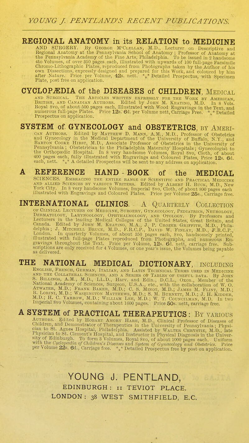 REGIONAL ANATOMY in its RELATION to MEDICINE AND SURGERY. By George M'Clellan, M.D., Lecturer on Descriptive and Regional Ajiatoray at' tlie Pennsylvania Scliool of Anatomy ; Professor of Anatomy at the Pennsylvania Academy of the Fine Aj-ts, PliiladeliJliia. 'J'o be issued in 2 handsome 4to Volumes, of over 300 pages each, illustrated with upwards of 100 full-page facsimile Chronio-Lithographic Plates, reiiroduced from Photographs taken by the Autlior of his own Dissections, expressly designed and prepared for this Work, and coloured by him after Nature. Price per Volume, 42s. nett. Detailed Prospectus, with Specimen Plate, post free on aijplication. CYCLOPEDIA of the DISEASES of CHILDREN, Medical AND Surgical. The Articles written expressly for the Work by Ajierican British, and Canadian Authors. Edited by John M. Keating, M.D. In 8 Vols! Royal 8vo, of about 500 pages each. Illustrated with Wood Engravings in the Text and numerous full-page Plates. Price 12s.' 6d. per Volume nett, Carriage Free. ** Detailed Prospectus on application. SYSTEM of GYNECOLOGY and OBSTETRICS, by Ameri- CAN Authors. Edited by Matthew D. Mann, A.M., M.D., Professor of Ob.stetrics and Gynecology in the Medical Department of the University of Buffalo, N.Y,, and Barton Cooke Hirst, M.D., Associate Professor of Obstetrics in the University of Pennsylvania ; Obstetrician to the Philadelphia Maternity Hospitals; Gynecologist to the Oithopajdic Hospital. In 8 very handsome Volumes, Royal Svo, Cloth, of about 400 pages each, fully illustrated with Engravings and Coloured Plates, Price 12s. 6d. each, nett. *s* A detailed Prospectus will be sent to any address on application. A REFERENCE HAND - BOOK of the MEDICAL SCIENCES. Embracing the entire range of Scientific and Practical Medicine and allied Sciences by various Writers. Edited by Albert H. Buck, M.D. New- York City. In S very handsome Volumes, Imperial Svo, Cloth, of about SOO pages 'each illustrated with Engravings and Coloured Plates. Price per Voluihe 25s., Carriage free. INTERNATIONAL CLINICS. • A Quarterly Collection or Clinical Lectures on Medicine, Surgery, Gyk^cology, Pediatrics, Neurology, Dermatology, Laryngology, Ophthalmology, and Otology. By Professors and Lecturers in the leading Medical Colleges of the United States, Great Britain, and Canada. Edited by John M. Keating, M.A., J. P. Crozer Griffith, M.D., Phila- delphia; J. Mitchell Bruce, M.D., F.R.C.P., bAViD W. Finlay, M.D., F.R.C.P., London. In quarterly Volumes, of about 350 pages each, Svo, handsomely printed, illustrated viiVn full-page Plates reproduced from Photographs, and numerous En- gravings throughout the Text. Price per Volume, 12s. 6d. nett, carriage free. Sub- scriptions are only received for 4 Volumes, or one year's issue, the Volumes being payable as delivered. THE NATIONAL MEDICAL DICTIONARY, including English, French, German, Italian, and Latin Technical Terms used in Medicine AND THE Collateral Sciences, and a Series of Tables op useful data. By John S. Billings, A.M., M.D., LL.D., Harv. and Edin., D.C.L., Oxon., Member of the National Academy of Sciences, Surgeon, U.S.A., etc., with tlie collaboration of W. O. Atwatee, M.D.; Frank Baker, M.D.; C. S. Minot, M.D.; James M. Flint, M.D.; R. LoRiNi, M.D.; Washington Matthews, M.D.; S. M. Burnett, M.D.; J. H. Kidder, M.D.; H. C. Yarrow, M.D.; William Lee, M.D.; W. T. Councilman, M.D. In two Imperial Svo Volumes, containing about 1(500 pages. Price 50s. nett, carriage free. A SYSTEM of PRACTICAL THERAPEUTICS: By various Authors. Edited by Hobart Amory Hare, M.D., Clinical Profes.sor of Diseases of Uiildren, and Demonstrator of Tlierapeutics in the University of Pennsylvania; Physi- cian to St. Agnes Hospital, Pliiladelphia. Assisted by Walter Chrystie, M.D., late i hysician to St. Clement's Hospital, and Instructor in Physical Diagnosis in the Univer- sity ot Edinburgh. To form 3 Volumes, Royal Svo, of about 1000 pages each. Uniform with the tj/clopa-iha of Children's Diseases and System of GinuKcology and Obstctrhv. Price per Volume 22s. 6d., Carriage fieo. Detailed Prospectus free'by post ou application. YOUNG J. PENTLAND, EDINBURGH : ii TEVIOT PLACE. LONDON: 38 WEST SMITHFIELD, E.G.