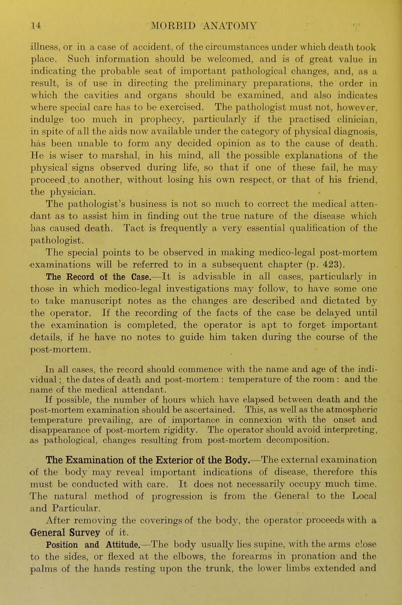 illness, or in a case of accident, of the circumstances under which death took place. Such information should be welcomed, and is of great value in indicating the probable seat of important pathological changes, and, as a result, is of use in directing the preliminary preparations, the order in which the cavities and organs should be examined, and also indicates where special care has to be exercised. The pathologist must not, however, indulge too much in prophecy, particularly if the practised clinician, in spite of all the aids now available under the category of physical diagnosis, has been unable to form any decided opinion as to the cause of death. He is wiser to marshal, in his mind, all the possible explanations of the physical signs observed during life, so that if one of these fail, he may proceed to another, without losing his own respect, or that of his friend, the physician. The pathologist's business is not so much to correct the medical atten- dant as to assist him in finding out the true nature of the disease which has caused death. Tact is frequently a very essential qualification of the pathologist. The special points to be observed in making medico-legal post-mortem •examinations will be referred to in a subsequent chapter (p. 423). The Record of the Case.—It is advisable in all cases, particularly in those in which medico-legal investigations may follow, to have some one to take manuscript notes as the changes are described and dictated by the operator. If the recording of the facts of the case be delayed until the examination is completed, the operator is apt to forget important details, if he have no notes to guide him taken during the course of the post-mortem. In all cases, the record should commence with the name and age of the indi- vidual ; the dates of death and post-mortem : temperature of the room: and the name of the medical attendant. If possible, the number of hours which have elapsed between death and the post-mortem examination should be ascertained. This, as well as the atmospheric temperature prevailing, are of importance in connexion with the onset and disappearance of post-mortem rigidity. The operator should avoid interpreting, as pathological, changes resulting from post-mortem decomposition. The Examination of the Exterior of the Body.—The external examination of the body may reveal important indications of disease, therefore this must be conducted with care. It does not necessarily occup}^ much time. The natural method of progression is from the General to the Local and Particular. After removing the coverings of the bodj-, the operator proceeds with a General Survey of it. Position and Attitude.—The body usually lies supine, with the arms close to the sides, or flexed at the elbows, the forearms in pronation and the palms of the hands resting upon the trunk, the loAver limbs extended and