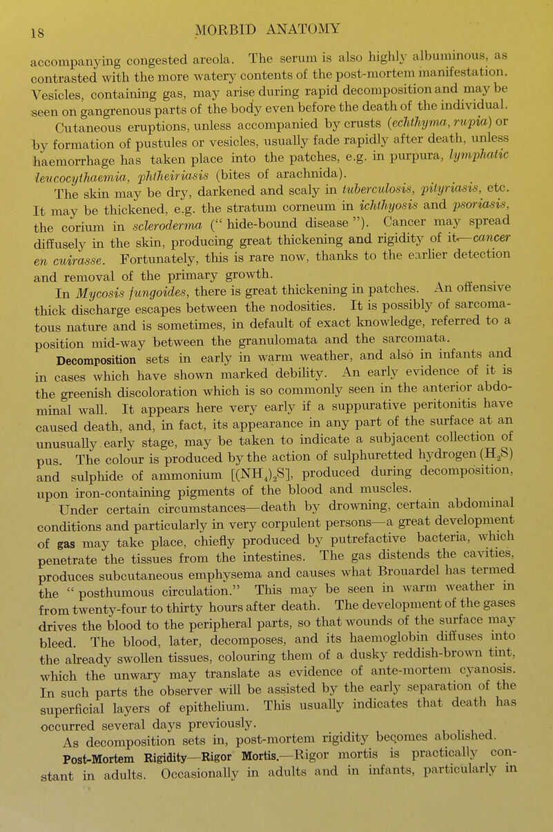 accompanying congested areola. The serum is also highly albuminous, as contrasted with the more watery contents of the post-mortem manifestation. Vesicles, containing gas, may arise during rapid decomposition and maybe seen on gangrenous parts of the body even before the death of the individual. Cutaneous eruptions, unless accompanied by crusts (echthyma, rupia) or by formation of pustules or vesicles, usually fade rapidly after death, unless haemorrhage has taken place into the patches, e.g. in purpura, lymphatic leucocythaemia, phtheiriasis (bites of arachnida). The skin may be dry, darkened and scaly in tuberculosis, pityriasis, etc. It may be thickened, e.g. the stratum corneum in ichthyosis and psoriasis, the corium in scleroderma ( hide-bound disease ). Cancer may spread diffusely in the skin, producing great thickening and rigidity of it—cancer en cuirasse. Fortunately, this is rare now, thanks to the earler detection and removal of the primary growth. In Mycosis fungoides, there is great thickening in patches. An offensive thick discharge escapes between the nodosities. It is possibly of sarcoma- tous nature and is sometimes, in default of exact knowledge, referred to a position mid-way between the granulomata and the sarcomata. Decomposition sets in early in warm weather, and also in infants and in cases which have shown marked debility. An early evidence of it is the greenish discoloration which is so commonly seen in the anterior abdo- minal waU. It appears here very early if a suppurative peritonitis have caused death, and, in fact, its appearance in any part of the surface at an unusually.early stage, may be taken to indicate a subjacent collection of pus The colour is produced by the action of sulphuretted hydrogen (H2S) and sulphide of ammonium [(NH4)2S], produced during decomposition, upon hon-containing pigments of the blood and muscles. Under certain circumstances—death by drowning, certain abdominal conditions and particularly in very corpulent persons—a great development of gas may take place, chiefly produced by putrefactive bacteria, winch penetrate the tissues from the intestines. The gas distends the cavities, produces subcutaneous emphysema and causes what Brouardel has termed the  posthumous circulation. This may be seen in warm weather in from twenty-four to thirty hours after death. The development of the gases drives the blood to the peripheral parts, so that wounds of the surface may bleed. The blood, later, decomposes, and its haemoglobin diffuses into the already swollen tissues, colouring them of a dusky reddish-brown tint, which the unwary may translate as evidence of ante-mortem cyanosis. In such parts the observer will be assisted by the early separation of the superficial layers of epithelium. This usually indicates that death has occurred several days previously. As decomposition sets in, post-mortem rigidity becomes abolished. Post-Mortem Rigidity—Rigor Mortis—Rigor mortis is practically con- stant in adults. Occasionally in adults and in infants, particularly in