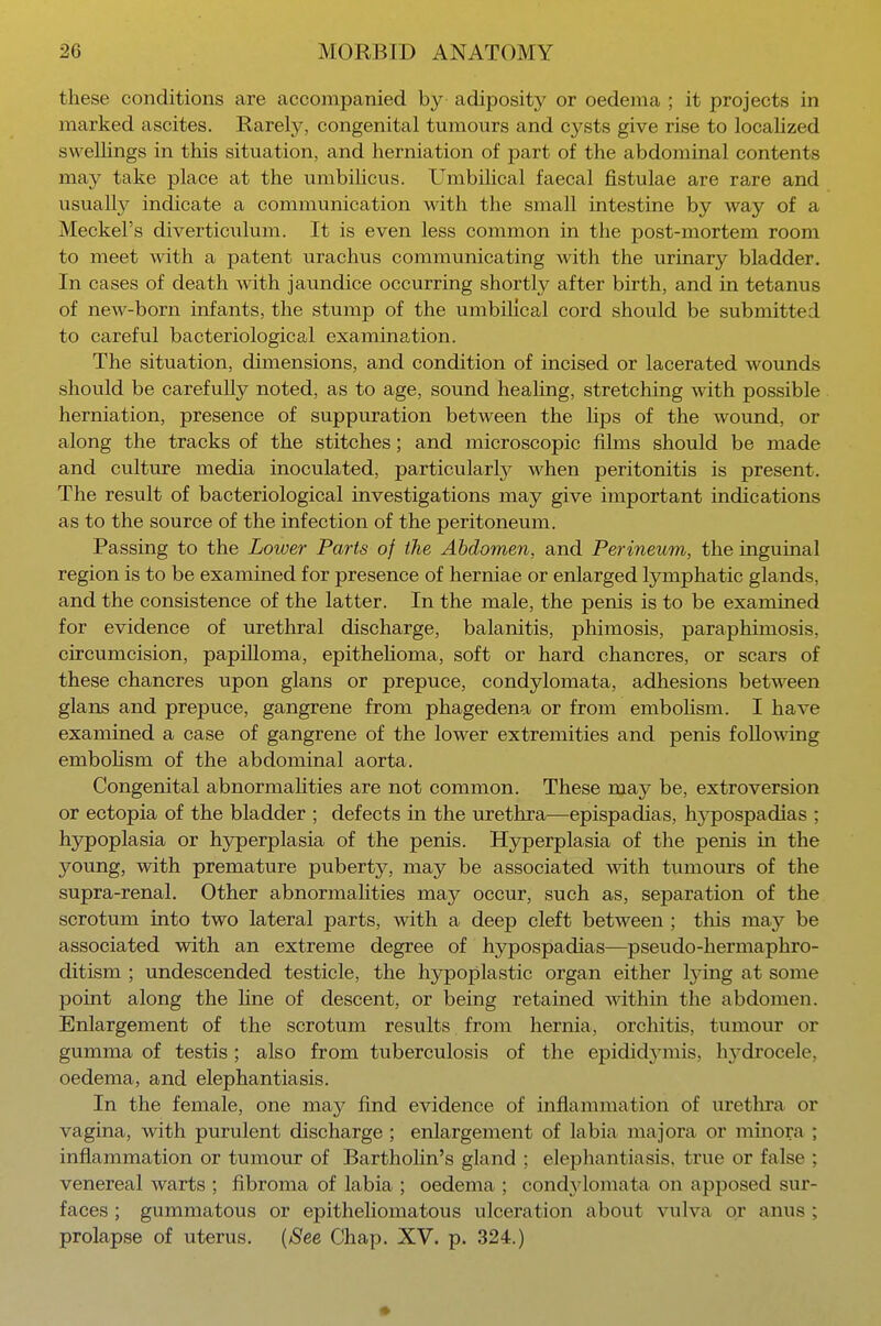 these conditions are accompanied by adiposity or oedema ; it projects in marked ascites. Rarely, congenital tumours and cysts give rise to localized swellings in this situation, and herniation of part of the abdominal contents may take place at the umbilicus. Umbilical faecal fistulae are rare and usually indicate a communication with the small intestine by way of a Meckel's diverticulum. It is even less common in the post-mortem room to meet with a patent urachus communicating with the urinary bladder. In cases of death with jaundice occurring shortly after birth, and in tetanus of new-born infants, the stump of the umbilical cord should be submitted to careful bacteriological examination. The situation, dimensions, and condition of incised or lacerated wounds should be carefully noted, as to age, sound healing, stretching with possible herniation, presence of suppuration between the hps of the wound, or along the tracks of the stitches; and microscopic films should be made and culture media inoculated, particularly when peritonitis is present. The result of bacteriological investigations may give important indications as to the source of the infection of the peritoneum. Passing to the Lower Parts of the Abdomen, and Perineum, the inguinal region is to be examined for presence of herniae or enlarged lymphatic glands, and the consistence of the latter. In the male, the penis is to be examined for evidence of urethral discharge, balanitis, phimosis, paraphimosis, circumcision, papilloma, epithelioma, soft or hard chancres, or scars of these chancres upon glans or prepuce, condylomata, adhesions between glans and prepuce, gangrene from phagedena or from embolism. I have examined a case of gangrene of the lower extremities and penis following embolism of the abdominal aorta. Congenital abnormalities are not common. These may be, extroversion or ectopia of the bladder ; defects in the urethra—epispadias, Irypospadias ; hypoplasia or hyperplasia of the penis. Hyperplasia of the penis in the young, with premature puberty, may be associated with tumours of the supra-renal. Other abnormalities may occur, such as, separation of the scrotum into two lateral parts, with a deep cleft between ; this may be associated with an extreme degree of hypospadias—pseudo-hermaphro- ditism ; undescended testicle, the hypoplastic organ either lying at some point along the line of descent, or being retained within the abdomen. Enlargement of the scrotum results from hernia, orchitis, tumour or gumma of testis; also from tuberculosis of the epididymis, hydrocele, oedema, and elephantiasis. In the female, one may find evidence of inflammation of urethra or vagina, with purulent discharge ; enlargement of labia majora or minora ; inflammation or tumour of Bartholin's gland ; elephantiasis, true or false ; venereal warts ; fibroma of labia ; oedema ; condylomata on apposed sur- faces ; gummatous or epitheliomatous ulceration about vulva or anus ; prolapse of uterus. (See Chap. XV. p. 324.) ♦