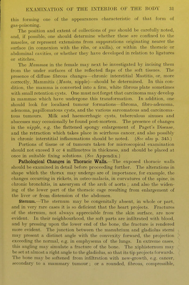 this forming one of the appearances characteristic of that form of gas-poisoning. The position and extent of collections of pus should be carefully noted, and, if possible, one should determine whether these are confined to the muscles, or represent extensions from suppurations originating nearer the surface (in connexion with the ribs, or axilla), or within the thoracic or abdominal cavities, or whether they have developed in relation to ligatures or stitches. The Mammae in the female may next be investigated by incising them from the under surfaces of the reflected flaps of the soft tissues. The presence of diffuse fibrous changes—chronic interstitial Mastitis, or, more correctly, Mammitis (Masta, nipple)—should be determined. In this con- dition, the mamma is converted into a firm, white fibrous plate sometimes with small retention cysts. One must not forget that carcinoma may develop in mammae which have undergone this transformation. In addition, one should look for localized tumour formations—fibroma, fibro-adenoma, adenoma, papillomatous cysts, and the various sarcomatous and carcinoma- tous tumours. Milk and haemorrhagic cysts, tuberculous sinuses and abscesses may occasionally be found post-mortem. The presence of changes in the nipple, e.g. the flattened spongy enlargement of Paget's Disease, and the retraction which takes place in scirrhous cancer, and also possibly in chronic interstitial inflammations should be noted. (See also p. 345.) Portions of tissue or of tumours taken for microscopical examination should not exceed 3 or 4 millimetres in thickness, and should be placed at once in suitable fixing solutions. (See Appendix.) Pathological Changes in Thoracic Walls.—The exposed thoracic walls should be examined in detail before proceeding further. The alterations in shape which the thorax may undergo are of importance, for example, the changes occurring in rickets, in osteo-malacia, in curvatures of the spine, in chronic bronchitis, in aneurysm of the arch of aorta ; and also the widen- ing of the lower part of the thoracic cage resulting from enlargement of the liver or from distension of the abdomen. Sternum.—The sternum may be congenitally absent, in whole or part, and in very rare cases it is so deficient that the heart projects. Fractures of the sternum, not always appreciable from the skin surface, are now evident. In their neighbourhood, the soft parts are infiltrated with blood, and by pressing upon the lower end of the bone, the fracture is rendered more evident. The junction between the manubrium and gladiolus sterni may present a distinct angle with the convexity forward, the projection exceeding the normal, e.g. in emphysema of the lungs. In extreme cases, this angling may simulate a fracture of the bone. The xiphisternum may be set at almost a right angle to the gladiolus, so that its tip projects forwards. The bone may be softened from infiltration with new-growth, e.g. cancer, secondary to a mammary tumour; or a rounded, fibrous, compressible,