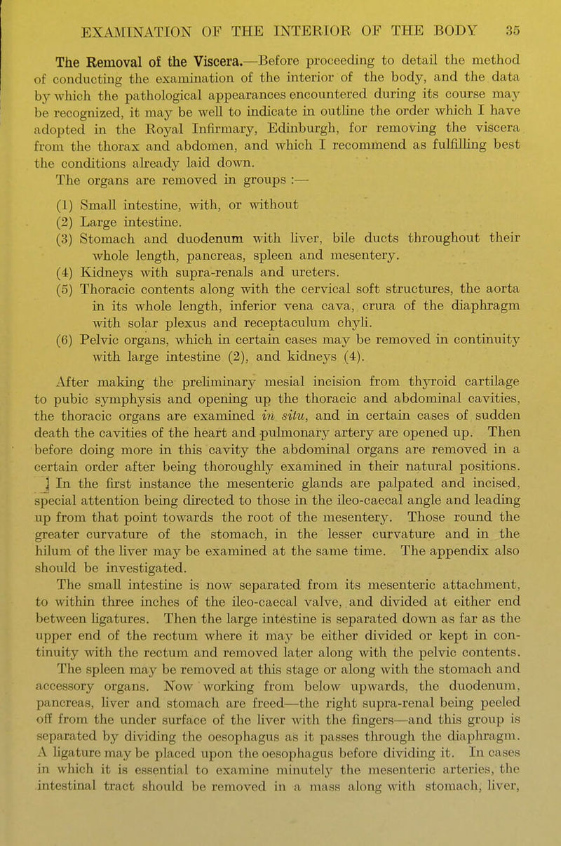 The Removal of the Viscera.—Before proceeding to detail the method of conducting the examination of the interior of the body, and the data by which the pathological appearances encountered during its course may be recognized, it may be well to indicate in outline the order which I have adopted in the Royal Infirmary, Edinburgh, for removing the viscera from the thorax and abdomen, and which I recommend as fulfilling best the conditions already laid down. The organs are removed in groups :— (1) Small intestine, with, or without (2) Large intestine. (3) Stomach and duodenum with liver, bile ducts throughout their whole length, pancreas, spleen and mesentery. (4) Kidneys with supra-renals and ureters. (5) Thoracic contents along with the cervical soft structures, the aorta in its whole length, inferior vena cava, crura of the diaphragm with solar plexus and receptaculum chyli. (6) Pelvic organs, which in certain cases may be removed in continuity with large intestine (2), and kidneys (4). After making the preliminary mesial incision from thyroid cartilage to pubic symphysis and opening up the thoracic and abdominal cavities, the thoracic organs are examined in situ, and in certain cases of sudden death the cavities of the heart and pulmonary artery are opened up. Then before doing more in this cavity the abdominal organs are removed in a certain order after being thoroughly examined in their natural positions. 1 In the first instance the mesenteric glands are palpated and incised, special attention being directed to those in the ileo-caecal angle and leading up from that point towards the root of the mesentery. Those round the greater curvature of the stomach, in the lesser curvature and in the hilum of the fiver may be examined at the same time. The appendix also should be investigated. The small intestine is now separated from its mesenteric attachment, to within three inches of the ileo-caecal valve, and divided at either end between ligatures. Then the large intestine is separated down as far as the upper end of the rectum where it may be either divided or kept in con- tinuity with the rectum and removed later along with the pelvic contents. The spleen may be removed at this stage or along with the stomach and accessory organs. Now working from below upwards, the duodenum, pancreas, liver and stomach are freed—the right supra-renal being peeled off from the under surface of the liver with the fingers—and this group is separated by dividing the oesophagus as it passes through the diaphragm. A ligature may be placed upon the oesophagus before dividing it. In cases in which it is essential to examine minutely the mesenteric arteries, the intestinal tract should be removed in a mass along with stomach; liver.