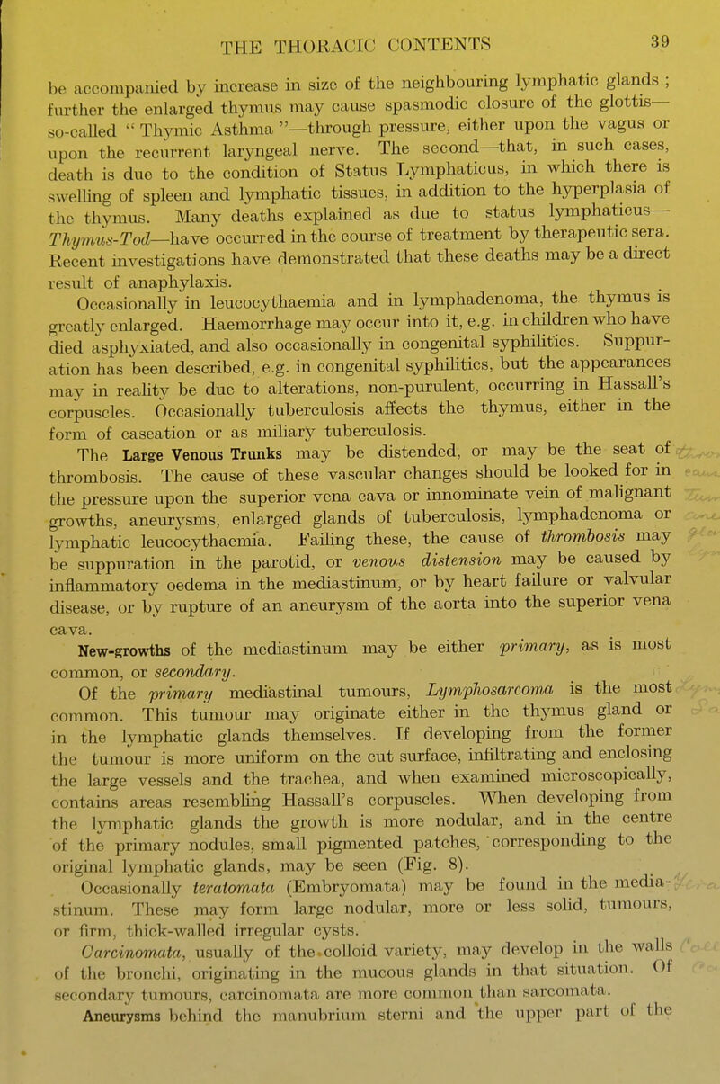 be accompanied by increase in size of the neighbouring lymphatic glands ; further the enlarged thymus may cause spasmodic closure of the glottis- so-caUed  Thymic Asthma —through pressure, either upon the vagus or upon the recurrent laryngeal nerve. The second—that, in such cases, death is due to the condition of Status Lymphaticus, in which there is swelling of spleen and lymphatic tissues, in addition to the hyperplasia of the thymus. Many deaths explained as due to status lymphaticus— Thi/mus-Tod—have occurred in the course of treatment by therapeutic sera. Recent investigations have demonstrated that these deaths may be a direct result of anaphylaxis. Occasionally in leucocythaemia and in lymphadenoma, the thymus is greatly enlarged. Haemorrhage may occur into it, e.g. in children who have died asphyxiated, and also occasionally in congenital syphilitics. Suppur- ation has been described, e.g. in congenital syphilitics, but the appearances may in reality be due to alterations, non-purulent, occurring in Hassan's corpuscles. Occasionally tuberculosis affects the thymus, either in the form of caseation or as miliary tuberculosis. The Large Venous Trunks may be distended, or may be the seat of thrombosis. The cause of these vascular changes should be looked for in the pressure upon the superior vena cava or innominate vein of malignant growths, aneurysms, enlarged glands of tuberculosis, lymphadenoma or lymphatic leucocythaemia. Failing these, the cause of thrombosis may be suppuration in the parotid, or venous distension may be caused by inflammatory oedema in the mediastinum, or by heart failure or valvular disease, or by rupture of an aneurysm of the aorta into the superior vena cava. New-growths of the mediastinum may be either primary, as is most common, or secondary. Of the primary mediastinal tumours, Lymphosarcoma is the most common. This tumour may originate either in the thymus gland or in the lymphatic glands themselves. If developing from the former the tumour is more uniform on the cut surface, infiltrating and enclosing the large vessels and the trachea, and when examined microscopically, contains areas resembling Hassan's corpuscles. When developing from the lymphatic glands the growth is more nodular, and in the centre of the primary nodules, small pigmented patches, ' corresponding to the original lymphatic glands, may be seen (Fig. 8). Occasionally teratomata (Embryomata) may be found in the media-; stinum. These may form large nodular, more or less solid, tumours, or firm, thick-walled irregular cysts. Garcinomata, usually of the colloid variety, may develop in the walls of the bronchi, originating in the mucous glands in that situation. Of secondary tumours, carcinomata arc more common than sarcomata. Aneurysms behind the manubrium sterni and the upper part of (he