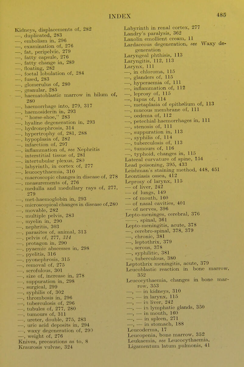 Kidneys, displacements of, 282 —, duplicated, 283 —, embolism in, 296 —, examination of, 276 —, fat, peripelvic, 279 —, fatty capsule, 276 —, fatty change in, 289 —, floating, 282 —, foetal lobulation of, 284 —, fused, 283 —, glomerulus of, 280 —, granular, 285 —, haematoblastic marrow in hilum of, 280 —, haemorrhage into, 279, 317 —, haemosiderin in, 293 —.  horse-shoe, 283 —, hyaline degeneration in, 293 —. hydronephrosis, 314 — hypertrophy of, 281, 288 —, hypoplasia of, 282 —, infarction of, 297 —, inflammation of, see Nephritis —, interstitial tissue of, 281 —, intertubular plexus. 280 —, labyrinth, in cortex of, 277 —, leucocythaemia, 310 —, macroscopic changes in disease of, 278 —. measurements of, 276 — , medulla and medullary rays of, 277, 279 —, met-haemoglobin in, 293 —, microscopical changes in disease of,280 —, movable, 282 —, multiple pelvis, 283 —, myelin in, 290 —, nephritis, 303 —. parasites of, animal, 313 —, pelvis of, 277, 314 —, protagon in, 290 —, pyaemic abscesses in, 298 —, pyelitis, 316 —. pyonephrosis, 315 —, removal of, 275 —, scrofulous, 301 —, size of, increase in, 278 —, suppuration in, 298 —, surgical, 299 —, syphilis of, 302 —, thrombosis in, 296 —, tuberculosis of, 296 —, tubules of, 277, 280 —, tumours of, 311 —, ureter, double, 275, 283 —, uric acid deposits in, 294 —, waxy degeneration of, 290 —, weight of, 276 Knives, precautions as to, 8 Kraurosis vulvae, 324 Labyrinth in renal cortex, 277 Landry's paralysis, 362 Lanolin emollient cream, 11 Lardaceous degeneration, see Waxy de- generation Laryngeal phthisis, 113 Laryngitis, 112, 113 Larynx, 111 —, in chloroma, 115 —, glanders of, 115 —, hyperaemia of, 111 —, inflammation of, 112 —, leprosy of, 115 —, lupus of, 114 —, metaplasia of epithelium of, 113 —, mucous membrane of, 111 —, oedema of, 112 —, petechial haemorrhages in, 111 —, stenosis of, 111 —, suppuration in, 113 —, syphilis of, 114 —, tuberculosis of, 113 —, tumours of, 116 —, typhoid, changes in, 115 Lateral curvature of spine, 154 Lead poisoning, 395, 433 Leishman's staining method, 448, 451 Leontiasis ossea, 412 Leprosy of larynx, 115 — of liver, 242 — of lungs, 149 — of mouth, 160 — of nasal cavities, 401 — of nerves, 396 Lepto-meninges, cerebral, 376 , spinal, 361 Lepto-meningitis, acute, 378 —, cerebro-spinal, 378, 379 —, chronic, 381 —, leptothrix, 379 —, serous, 378 —■, syphilitic, 381 —, tuberculous, 380 Leptothrix meningitis, acute, 379 Leucoblastic reaction in bone marrow, 352 Leucocythaemia, changes in bone mar- row, 353 —, — in kidneys, 310 —, — in larynx, 115 —, — in liver, 242 —, — in lymphatic glands, 350 —, — in mouth, 160 —, — in spleen, 271 —, — in stomach, 188 Leucoderma, 17 Leucopenia, bone marrow, 352 Leukaemia, see Leucocythannia. Ligamentum latum pulmonis, 41