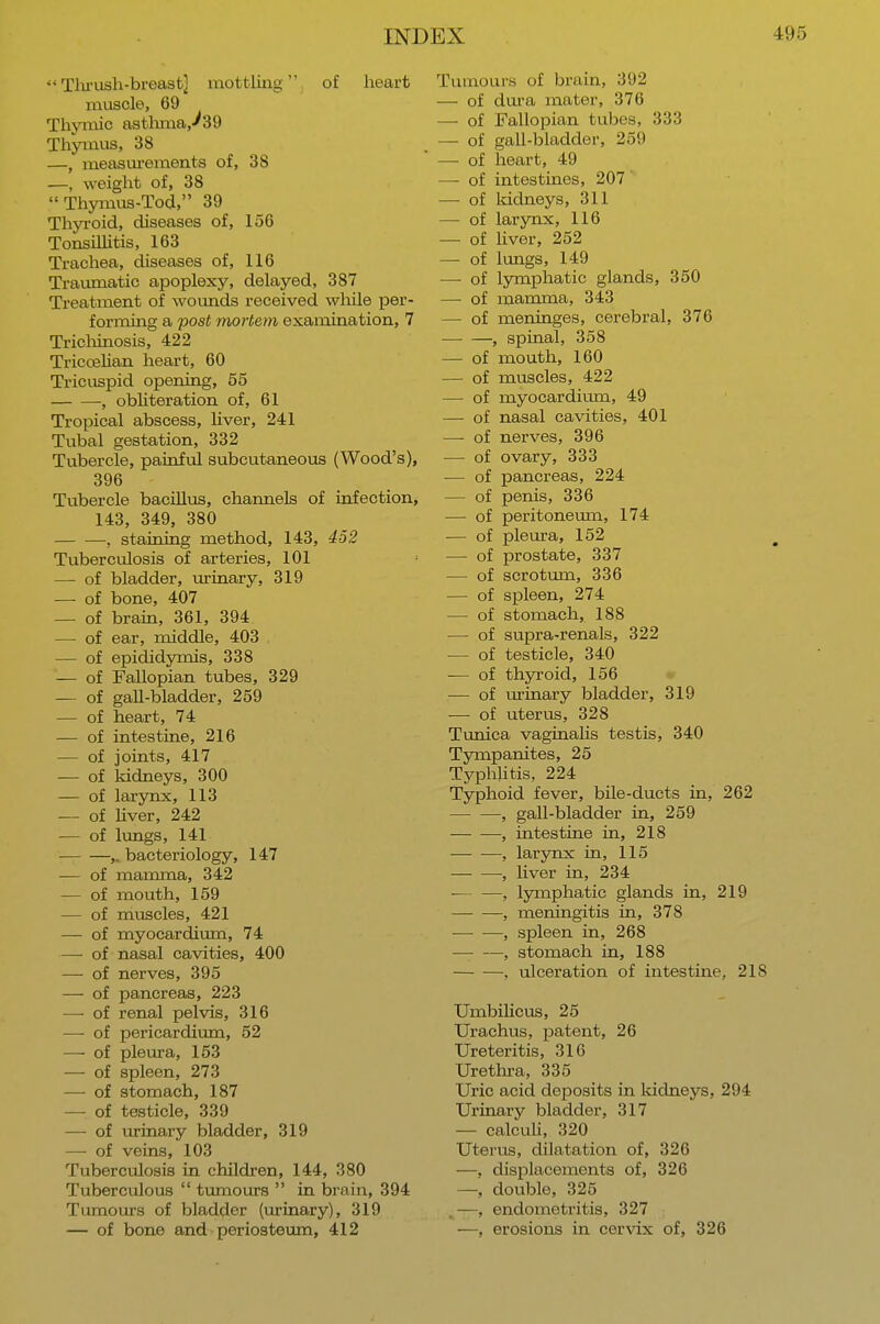 Thrush-breast] mottling, of heart muscle, 69 Thymic asthma,^39 Thymus, 38 —, measurements of, 38 —, weight of, 38  Thymus-Tod, 39 Thyroid, diseases of, 156 Tonsillitis, 163 Trachea, diseases of, 116 Traumatic apoplexy, delayed, 387 Treatment of wounds received while per- forming a post mortem examination, 7 Trichinosis, 422 Triccelian heart, 60 Tricuspid opening, 55 , obliteration of, 61 Tropical abscess, liver, 241 Tubal gestation, 332 Tubercle, painful subcutaneous (Wood's), 396 Tubercle bacillus, channels of infection, 143, 349, 380 , staining method, 143, 452 Tuberculosis of arteries, 101 — of bladder, urinary, 319 — of bone, 407 — of brain, 361, 394 — of ear, middle, 403 — of epididymis, 338 — of Fallopian tubes, 329 — of gall-bladder, 259 — of heart, 74 — of intestine, 216 — of joints, 417 — of kidneys, 300 — of larynx, 113 — of liver, 242 — of lungs, 141 ,. bacteriology, 147 — of mamma, 342 — of mouth, 159 — of muscles, 421 — of myocardium, 74 — of nasal cavities, 400 —■ of nerves, 395 — of pancreas, 223 — of renal pelvis, 316 — of pericardium, 52 —- of pleura, 153 — of spleen, 273 — of stomach, 187 — of testicle, 339 — of urinary bladder, 319 — of veins, 103 Tuberculosis in children, 144, 380 Tuberculous  tumours  in brain, 394 Tumours of bladder (urinary), 319 — of bone and periosteum, 412 Tumours of brain, 392 — of dura mater, 376 — of Fallopian tubes, 333 — of gall-bladder, 259 — of heart, 49 —- of intestines, 207 — of kidneys, 311 — of larynx, 116 — of liver, 252 — of lungs, 149 — of lymphatic glands, 350 —■ of mamma, 343 — of meninges, cerebral, 376 , spinal, 358 — of mouth, 160 — of muscles, 422 — of myocardium, 49 — of nasal cavities, 401 — of nerves, 396 — of ovary, 333 — of pancreas, 224 — of penis, 336 — of peritoneum, 174 — of pleura, 152 — of prostate, 337 — of scrotum, 336 — of spleen, 274 — of stomach, 188 — of supra-renals, 322 — of testicle, 340 — of thyroid, 156 — of urinary bladder, 319 — of uterus, 328 Tunica vaginalis testis, 340 Tympanites, 25 Typhlitis, 224 Typhoid fever, bile-ducts in, 262 , gall-bladder in, 259 — ■—, intestine in, 218 , larynx in, 115 •, liver in, 234 , lymphatic glands in, 219 , meningitis in, 378 , spleen in, 268 , stomach in, 188 — —, ulceration of intestine, 218 Umbilicus, 25 Urachus, patent, 26 Ureteritis, 316 Urethra, 335 Uric acid deposits in kidneys, 294 Urinary bladder, 317 — calculi, 320 Uterus, dilatation of, 326 —, displacements of, 326 —, double, 325 —, endometritis, 327 —, erosions in cervix of, 326
