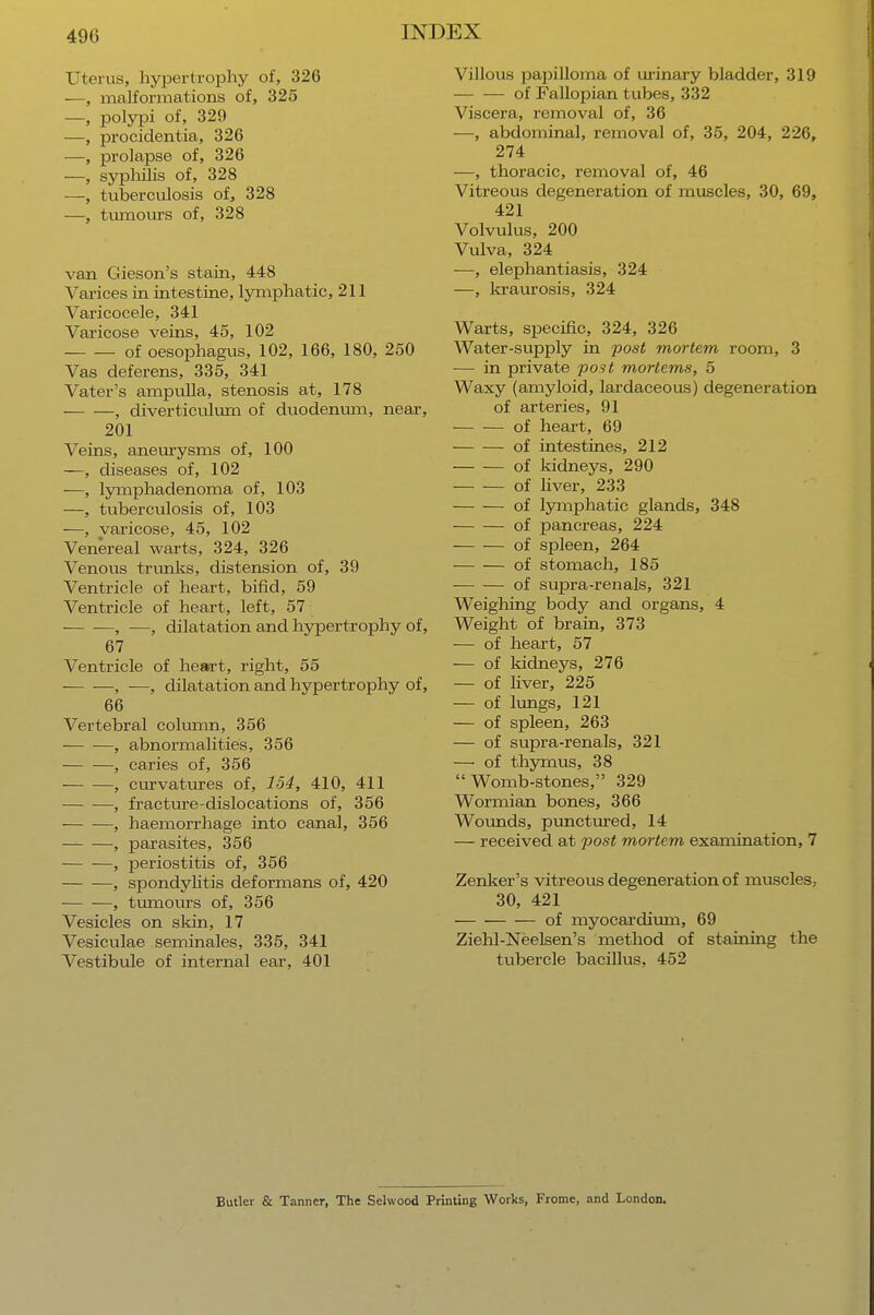 Uterus, hypertrophy of, 326 —, malformations of, 325 —, polypi of, 329 —, procidentia, 326 —, prolapse of, 326 —, syphilis of, 328 —, tuberculosis of, 328 —, tumours of, 328 van Gieson's stain, 448 Varices in intestine, lymphatic, 211 Varicocele, 341 Varicose veins, 45, 102 of oesophagus, 102, 166, 180, 250 Vas deferens, 335, 341 Vater's ampulla, stenosis at, 178 , diverticulum of duodenum, near, 201 Veins, aneurysms of, 100 -—, diseases of, 102 -—, lymphadenoma of, 103 —, tuberculosis of, 103 —, varicose, 45, 102 Venereal warts, 324, 326 Venous trunits, distension of, 39 Ventricle of heart, bifid, 59 Ventricle of heart, left, 57; , —, dilatation and hypertrophy of, 67 Ventricle of heart, right, 55 , —, dilatation and hypertrophy of, 66 Vertebral column, 356 , abnormalities, 356 , caries of, 356 ■ , curvatures of, 154, 410, 411 , fracture-dislocations of, 356 , haemorrhage into canal, 356 , parasites, 356 , periostitis of, 356 , spondylitis deformans of, 420 — —, tumours of, 356 Vesicles on skin, 17 Vesiculae seminales, 335, 341 Vestibule of internal ear, 401 Villous papilloma of urinary bladder, 319 of Fallopian tubes, 332 Viscera, removal of, 36 —, abdominal, removal of, 35, 204, 226, 274 —, thoracic, removal of, 46 Vitreous degeneration of muscles, 30, 69, 421 Volvulus, 200 Vulva, 324 —, elephantiasis, 324 —, kraurosis, 324 Warts, specific, 324, 326 Water-supply in post mortem room, 3 — in private post morlems, 5 Waxy (amyloid, lardaceous) degeneration of arteries, 91 of heart, 69 of intestines, 212 of kidneys, 290 of liver, 233 of lymphatic glands, 348 of pancreas, 224 of spleen, 264 of stomach, 185 of supra-renals, 321 Weighing body and organs, 4 Weight of brain, 373 — of heart, 57 — of kidneys, 276 — of fiver, 225 — of lungs, 121 — of spleen, 263 — of supra-renals, 321 — of thymus, 38 Womb-stones, 329 Wormian bones, 366 Wounds, punctured, 14 — received at post mortem examination, 7 Zenker's vitreous degeneration of muscles, 30, 421 of myocardium, 69 Ziehl-Neelsen's method of staining the tubercle bacillus, 452 Butler & Tanner, The Selwood Printing Works, Frome, and LondoD.