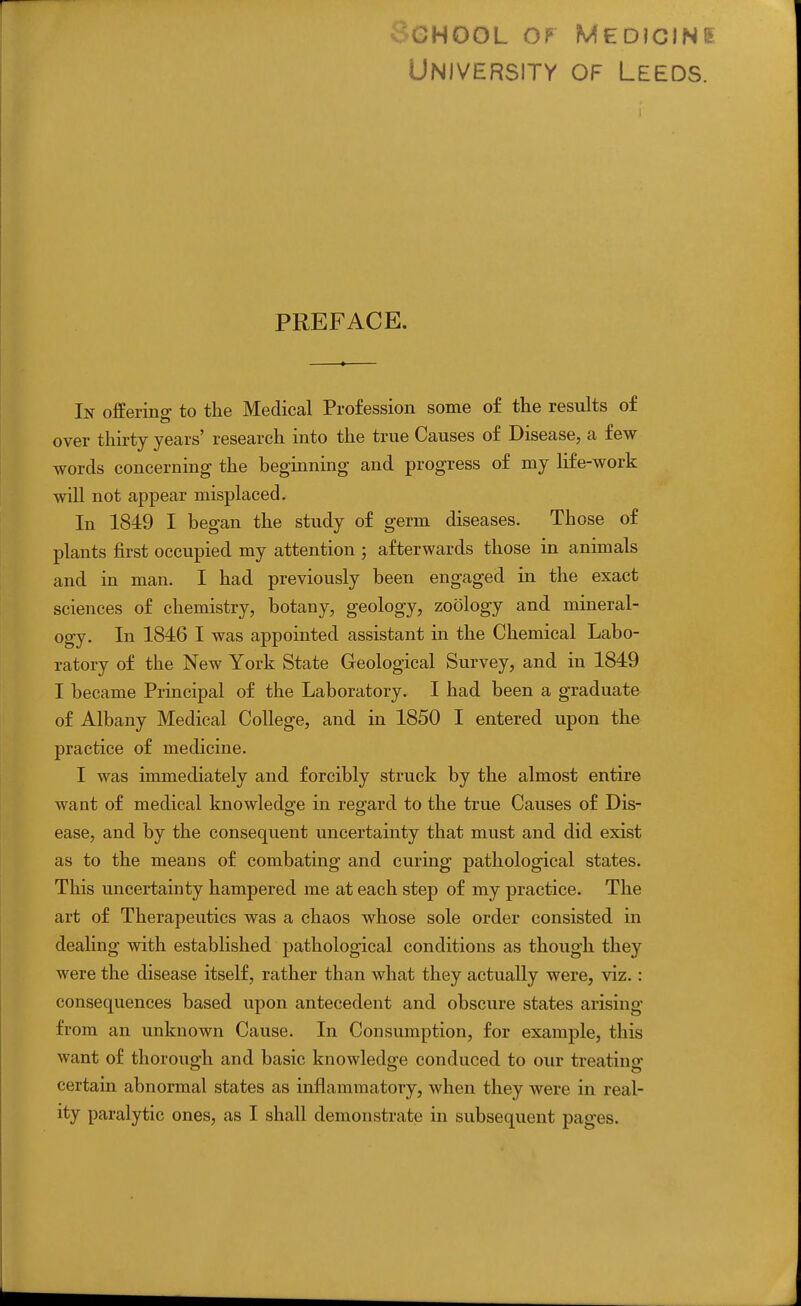 V3.GH00L OP MEDiCINE University of Leeds. PREFACE. In offerino; to the Medical Profession some of the results of over thirty years' research into the true Causes of Disease, a few words concerning the beginning and progress of my life-work will not appear misplaced. In 184:9 I began the study of germ diseases. Those of plants first occupied my attention ; afterwards those in animals and in man. I had previously been engaged in the exact sciences of chemistry, botany, geology, zoology and mineral- ogy. In 1846 I was appointed assistant in the Chemical Labo- ratory of the New York State Geological Survey, and in 1849 I became Principal of the Laboratory. I had been a graduate of Albany Medical College, and in 1850 I entered upon the practice of medicine. I was immediately and forcibly struck by the almost entire want of medical knowledge in regard to the true Causes of Dis- ease, and by the consequent uncertainty that must and did exist as to the means of combating and curing pathological states. This uncertainty hampered me at each step of my practice. The art of Therapeutics was a chaos whose sole order consisted in dealing with established pathological conditions as though they were the disease itself, rather than what they actually were, viz.: consequences based upon antecedent and obscure states arising from an unknown Cause. In Consumption, for example, this want of thorough and basic knowledge conduced to our treating certain abnormal states as inflammatory, when they were in real-