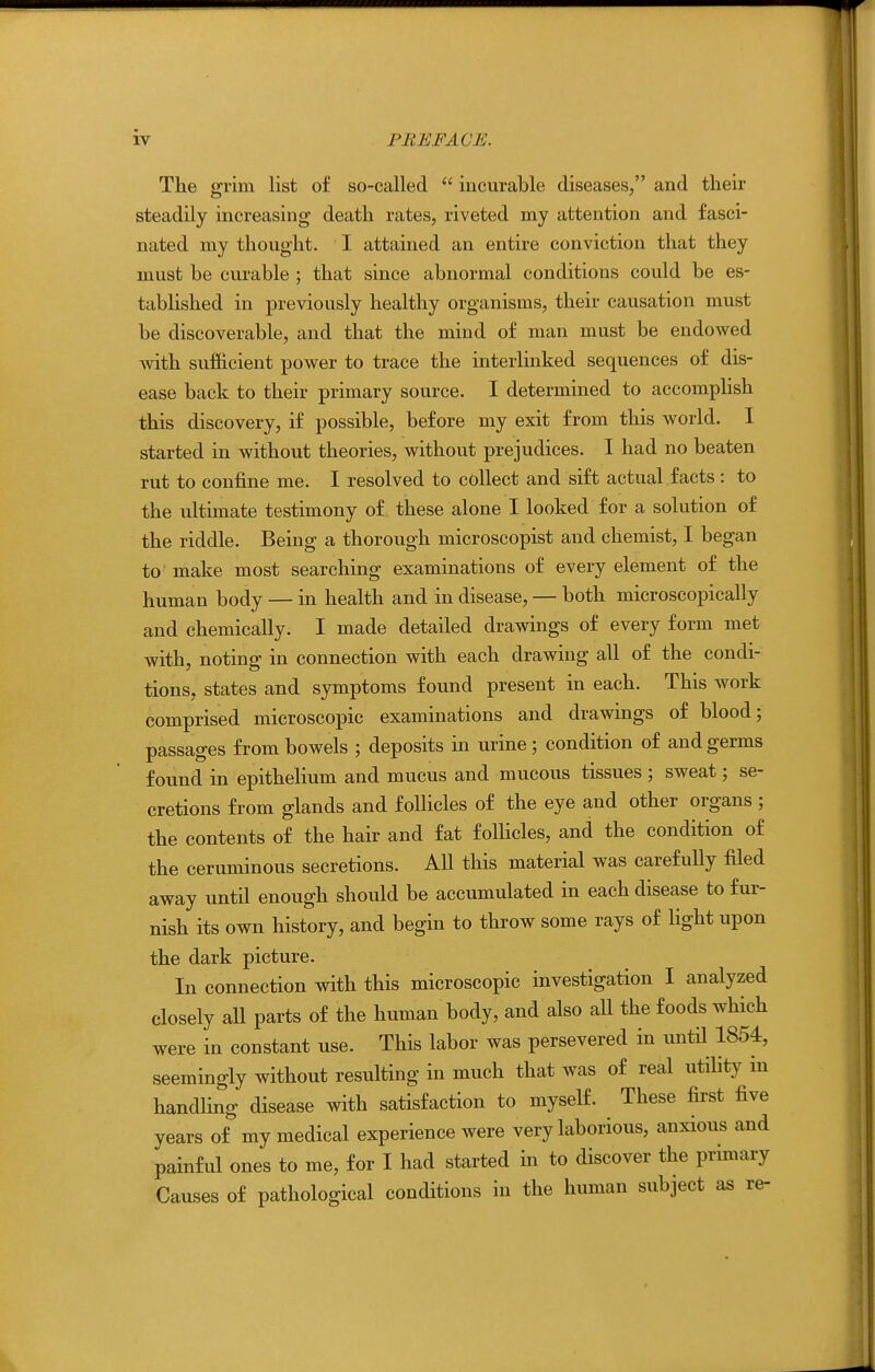 The grim Hst of so-called  incurable diseases, and their steadily increasing death rates, riveted my attention and fasci- nated my thought. I. attained an entire conviction that they must be curable ; that since abnormal conditions could be es- tablished in previously healthy organisms, their causation must be discoverable, and that the mind of man must be endowed with sufiicient power to trace the interlinked sequences of dis- ease back to their primary source. I determined to accomphsh this discovery, if possible, before my exit from this world. I started in without theories, without prejudices. I had no beaten rut to confine me. I resolved to collect and sift actual facts : to the ultimate testimony of these alone I looked for a solution of the riddle. Being a thorough microscopist and chemist, I began to make most searching examinations of every element of the human body — in health and in disease, — both microscopically and chemically. I made detailed drawings of every form met with, noting in connection with each drawing all of the condi- tions, states and symptoms found present in each. This work comprised microscopic examinations and drawings of blood; passages from bowels ; deposits in urine ; condition of and germs found in epithelium and mucus and mucous tissues ; sweat; se- cretions from glands and follicles of the eye and other organs ; the contents of the hair and fat foUicles, and the condition of the ceruminous secretions. AH this material was carefully filed away until enough should be accumulated in each disease to fur- nish its own history, and begin to throw some rays of light upon the dark picture. In connection with this microscopic investigation I analyzed closely all parts of the human body, and also aU the foods which were in constant use. This labor was persevered in untH 1854, seemingly without resulting in much that was of real utility in handling disease with satisfaction to myself. These first five years of my medical experience were very laborious, anxious and painful ones to me, for I had started in to discover the primary Causes of pathological conditions in the human subject as re-