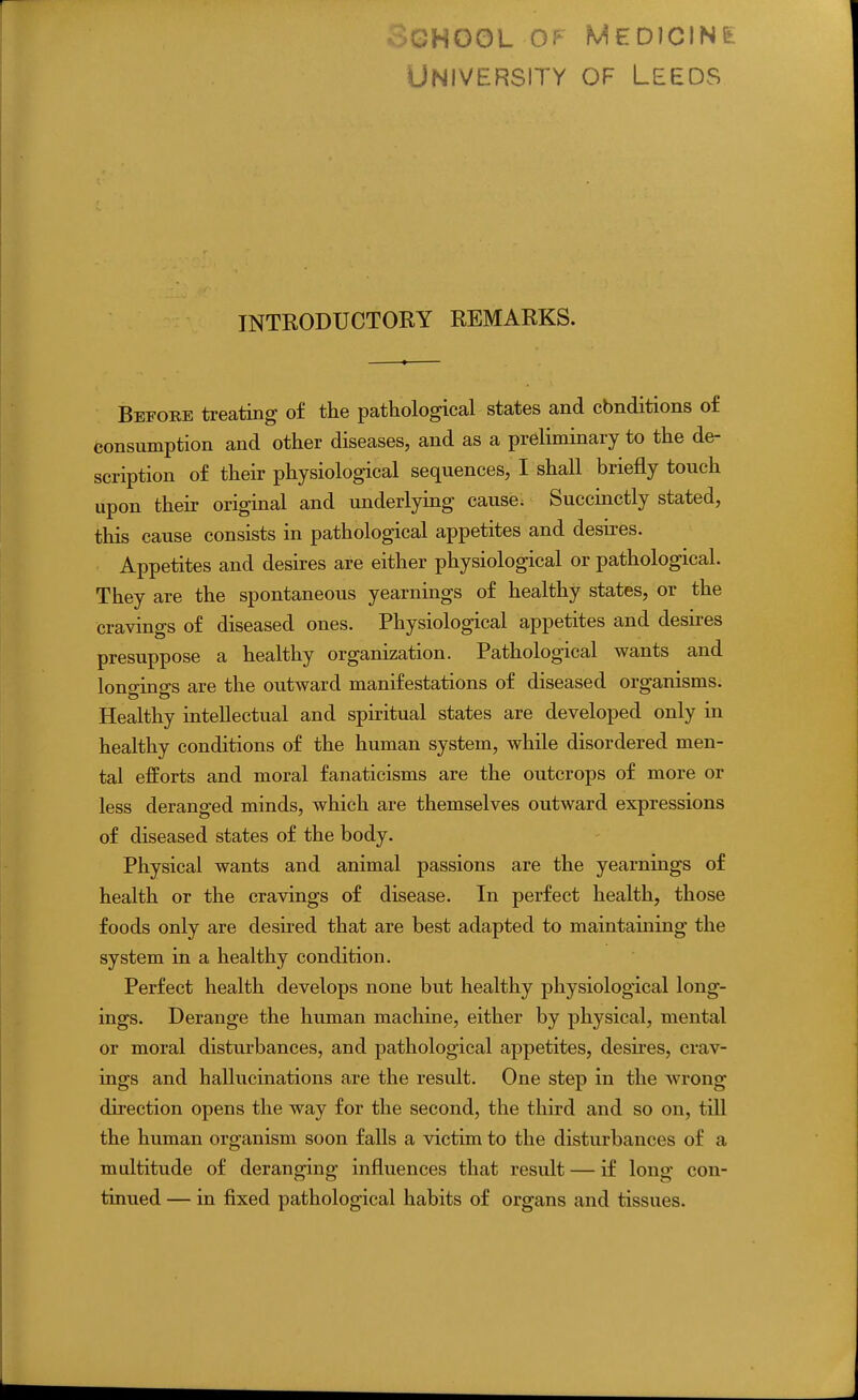 University of Leeds INTRODUCTOKY REMARKS. Before treating of the pathological states and cbnditions of consumption and other diseases, and as a preliminary to the de- scription of their physiological sequences, I shall briefly touch upon their original and underlying cause. Succinctly stated, this cause consists in pathological appetites and desires. Appetites and desires are either physiological or pathological. They are the spontaneous yearnings of healthy states, or the cravings of diseased ones. Physiological appetites and desu-es presuppose a healthy organization. Pathological wants and longings are the outward manifestations of diseased organisms. Healthy intellectual and spiritual states are developed only in healthy conditions of the human system, while disordered men- tal efforts and moral fanaticisms are the outcrops of more or less deranged minds, which are themselves outward expressions of diseased states of the body. Physical wants and animal passions are the yearnings of health or the cravings of disease. In perfect health, those foods only are desired that are best adapted to maintaining the system in a healthy condition. Perfect health develops none but healthy physiological long- ings. Derange the human machine, either by physical, mental or moral disturbances, and pathological appetites, desires, crav- ings and hallucinations are the result. One step in the wrong direction opens the way for the second, the third and so on, till the human organism soon falls a victim to the disturbances of a multitude of deranging influences that result — if long con- tinued — in fixed pathological habits of organs and tissues.