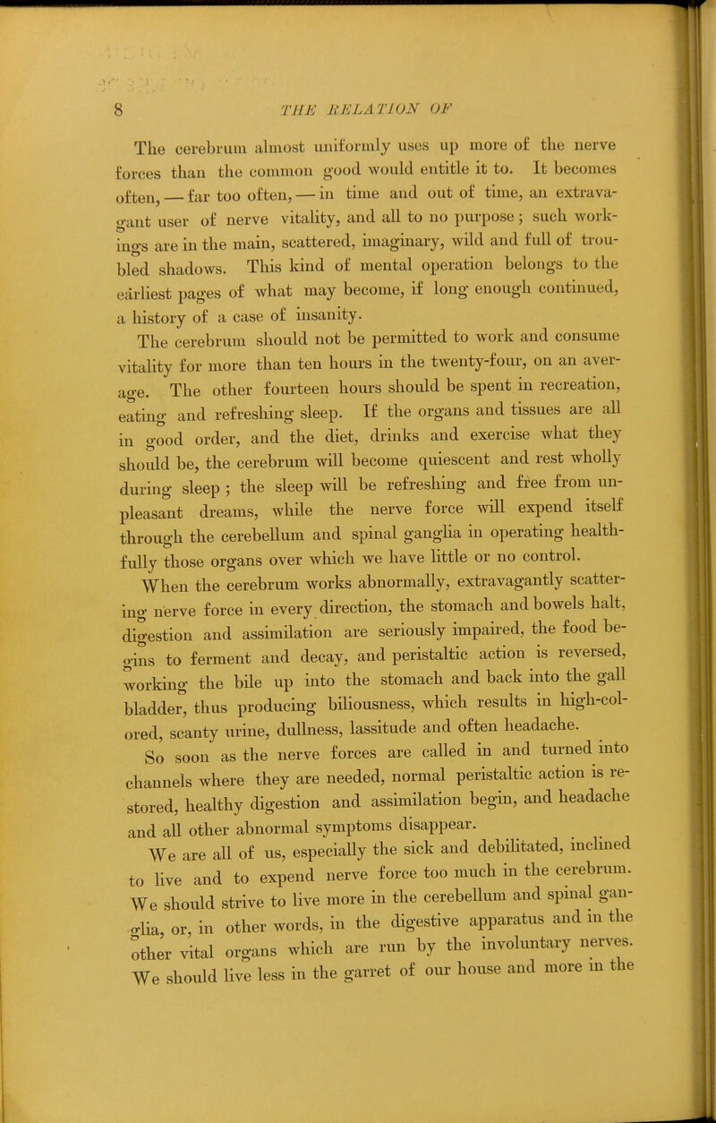 The cerebrum almost uniformly uses up more of the nerve forces than the common good would entitle it to. It becomes ten, far too often, — in time and out of time, an extrava- gant user of nerve vitality, and all to no purpose; such work- ings are in the main, scattered, imaginary, wild and full of trou- bled shadows. This kind of mental operation belongs to the earliest pages of what may become, if long enough continued, a history of a case of insanity. The cerebrum should not be permitted to work and consume vitality for more than ten hours in the twenty-four, on an aver- age. The other fourteen hours should be spent in recreation, eating and refreshing sleep. If the organs and tissues are all in good order, and the diet, drinks and exercise what they should be, the cerebrum will become quiescent and rest wholly during sleep ; the sleep will be refreshing and free from un- pleasant dreams, while the nerve force will expend itself through the cerebellum and spinal gangha in operating health- fully those organs over which we have little or no control. When the cerebrum works abnormally, extravagantly scatter- ing nerve force in every direction, the stomach and bowels halt, digestion and assimilation are seriously impaired, the food be- gins to ferment and decay, and peristaltic action is reversed, working the bile up into the stomach and back into the gall bladder, thus producing bihousness, which results in high-col- ored, scanty urine, dullness, lassitude and often headache. So soon as the nerve forces are called in and turned into channels where they are needed, normal peristaltic action is re- stored, healthy digestion and assimilation begin, and headache and all other abnormal symptoms disappear. We are all of us, especially the sick and debilitated, inclined to live and to expend nerve force too much in the cerebrum. We should strive to live more in the cerebellum and spinal gan- crlia, or, in other words, in the digestive apparatus and in the other vital organs which are run by the involuntary nerves. We should live less in the garret of our house and more m the