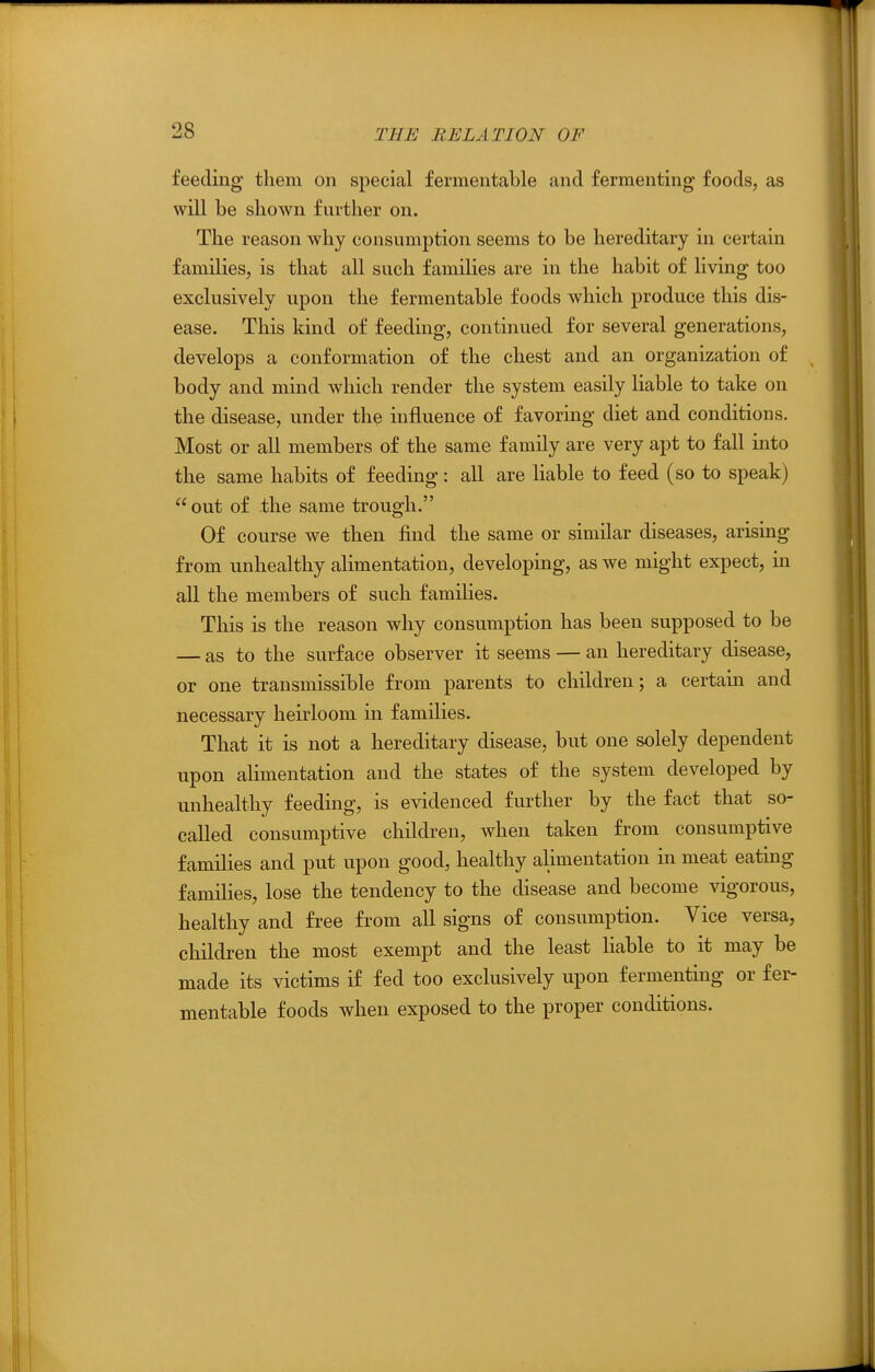 feeding them on special fermentable and fermenting foods, as will be shown further on. The reason why consumption seems to be hereditary in certain families, is that all such families are in the habit of living too exclusively upon the fermentable foods which produce this dis- ease. This kind of feeding, continued for several generations, develops a conformation of the chest and an organization of body and mind which render the system easily liable to take on the disease, under the influence of favoring diet and conditions. Most or all members of the same family are very apt to fall into the same habits of feeding: all are Kable to feed (so to speak) out of the same trough. Of course we then find the same or similar diseases, arising from unhealthy alimentation, developing, as we might expect, in all the members of such families. This is the reason why consumption has been supposed to be — as to the surface observer it seems — an hereditary disease, or one transmissible from parents to children; a certain and necessary heirloom in families. That it is not a hereditary disease, but one solely dependent upon alimentation and the states of the system developed by unhealthy feeding, is evidenced further by the fact that so- called consumptive children, when taken from consumptive families and put upon good, healthy alimentation in meat eating families, lose the tendency to the disease and become vigorous, healthy and free from all signs of consumption. Vice versa, children the most exempt and the least liable to it may be made its victims if fed too exclusively upon fermenting or fer- mentable foods when exposed to the proper conditions.