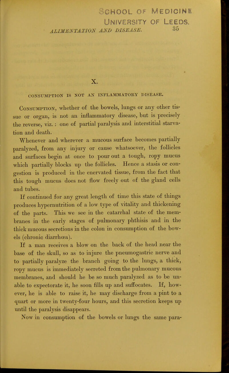 oCHOOL OP Medicine University of Leeds. ALIMENTATION AND DISEASE. 35 X. CONSUMPTION IS NOT AN INFLAMMATORY DISEASE. Consumption, whether of the bowels, hmgs or any other tis- sue or organ, is not an inflammatory disease, but is precisely the reverse, viz. : one of partial paralysis and interstitial starva- tion and death. Whenever and wherever a mucous surface becomes partially paralyzed, from any injury or cause whatsoever, the foUicles and surfaces begin at once to pour out a tough, ropy mucus which partially blocks up the follicles. Hence a stasis or con- gestion is produced in the enervated tissue, from the fact that this tough mucus does not flow freely out of the gland cells and tubes. If continued for any great length of time this state of things produces hypernutrition of a low type of vitality and thickening of the parts. This we see in the catarrhal state of the mem- branes in the early stages of pulmonary phthisis and in the thick mucous secretions in the colon in consumption of the bow- els (chronic diarrhoea). If a man receives a blow on the back of the head near the base of the skull, so as to injure the pneumogastric nerve and to partially paralyze the branch going to the lungs, a thick, ropy mucus is immediately secreted from the pulmonary mucous membranes, and should he be so much paralyzed as to be un- able to expectorate it, he soon fills up and suffocates. If, how- ever, he is able to raise it, he may discharge from a pint to a quart or more in twenty-four hours, and this secretion keeps up until the paralysis disappears. Now in consumption of the bowels or lungs the same para-