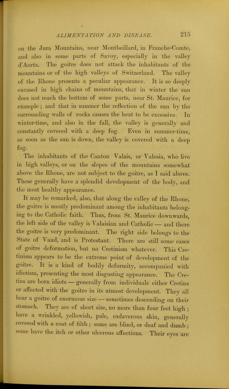 on the Jura Mountains, near Montbeillard, in Franche-Comte, and also in some parts of Savoy, especially in the valley d'Aorta. The goitre does not attack the inhabitants of the mountains or of the high valleys of Svi^itzerland. The valley of the Rhone presents a peculiar appearance. It is so deeply encased in high chains of mountains, that in winter the sun does not reach the bottom of some parts, near St. Maurice, for example ; and that in summer the reflection of the sun by the surrounding Avails of rocks causes the heat to be excessive. In winter-time, and also in the fall, the valley is generally and constantly covered with a deep fog. Even in summer-time, as soon as the sun is down, the valley is covered with a deep fog. The inhabitants of the Canton Valais, or Valesia, who live in high valleys, or on the slopes of the mountains somewhat above the Rhone, are not subject to the goitre, as I said above. These generally have a splendid development of the body, and the most healthy appearance. It may be remarked, also, that along the valley of the Rhone, the goitre is mostly predominant among the inhabitants belong- ing to the Catholic faith. Thus, from St. Maurice downwards, the left side of the valley is Valaisian and Catholic — and there the goitre is very predominant. The right side belongs to the State of Vaud, and is Protestant. There are still some cases of goitre deformation, but no Cretinism whatever. This Cre- tinism appears to be the extreme point of development of the goitre. It is a kind of bodily deformity, accompanied with idiotism, presenting the most disgusting appearance. The Cre- tins are born idiots — generally from individuals either Cretins or affected with the goitre in its utmost development. They all bear a goitre of enormous size — sometimes descending on their stomach. They are of short size, no more than four feet high ; have a wrinkled, yellowish, pale, cadaverous skin, generally covered with a coat of filth; some are bhnd, or deaf and dumb ; some have the itch or other vdcerous affections. Theii- eyes are