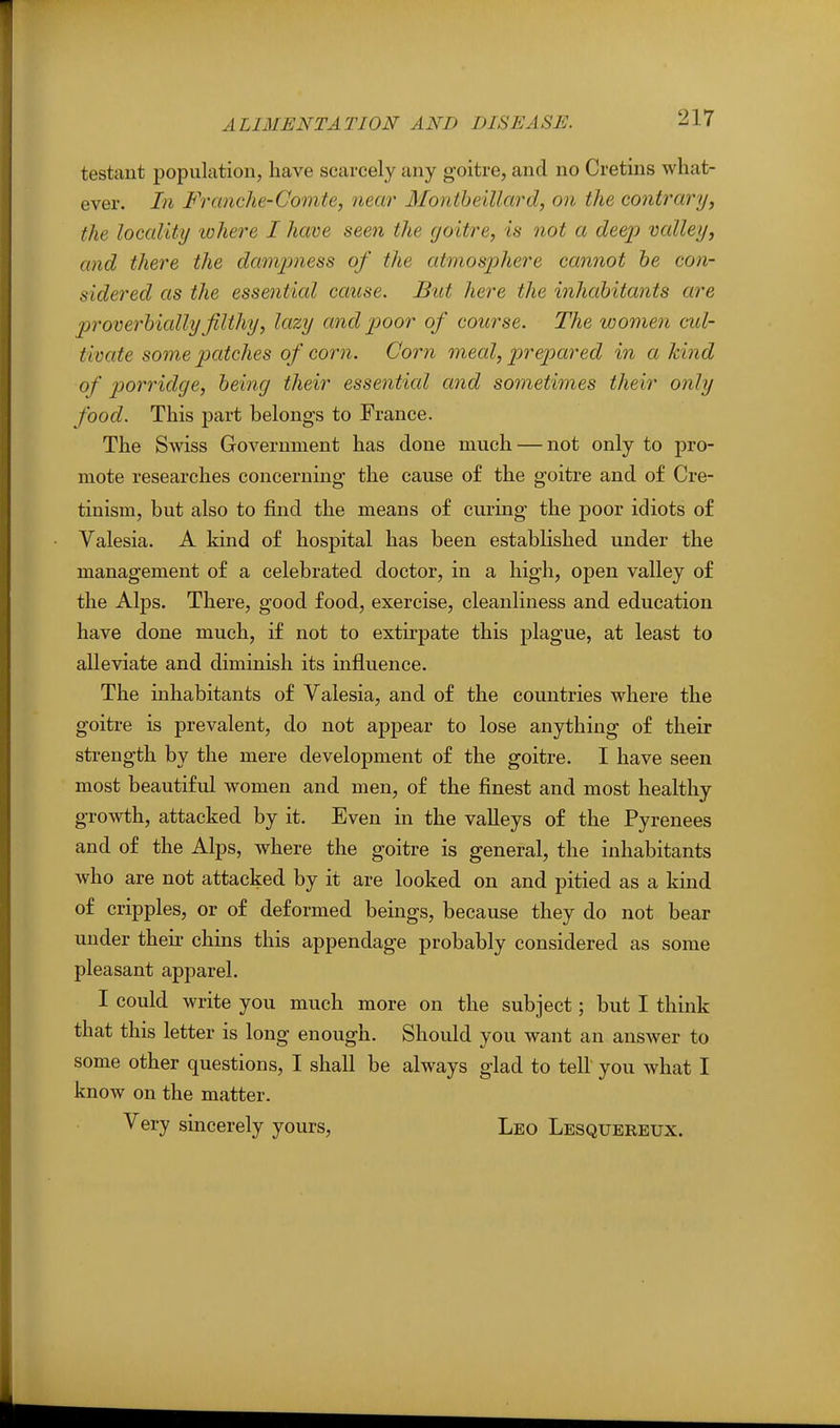 testant population, have scarcely any goitre, and no Cretins what- ever. In Franclie-Comte, near Montheillard, on the contrary, the locality lohere I have seen the goitre, is not a deep valley, and there the damjmess of the atmos'phere cannot he con- sidered as the essential cause. But here the inhabitants are jjrove^'hially filthy, lazy and poor of course. The women cul- tivate some patches of corn. Corn meal, prepared in a kind of porridge, being their essential and sometimes their only food. This part belongs to France. The Swiss Government has done much — not only to pro- mote researches concerning the cause of the goitre and of Cre- tinism, but also to find the means of curing the poor idiots of Valesia. A kind of hospital has been established under the management of a celebrated doctor, in a high, open valley of the Alps. There, good food, exercise, cleanliness and education have done much, if not to extirpate this plague, at least to alleviate and diminish its influence. The inhabitants of Valesia, and of the countries where the goitre is prevalent, do not appear to lose anything of their strength by the mere development of the goitre. I have seen most beautiful women and men, of the finest and most healthy growth, attacked by it. Even in the valleys of the Pyrenees and of the Alps, where the goitre is general, the inhabitants who are not attacked by it are looked on and pitied as a kind of cripples, or of deformed beings, because they do not bear under their chins this appendage probably considered as some pleasant apparel. I could write you much more on the subject; but I think that this letter is long enough. Should you want an answer to some other questions, I shall be always glad to tell you what I know on the matter. Very sincerely yours, Leo Lesquereux.