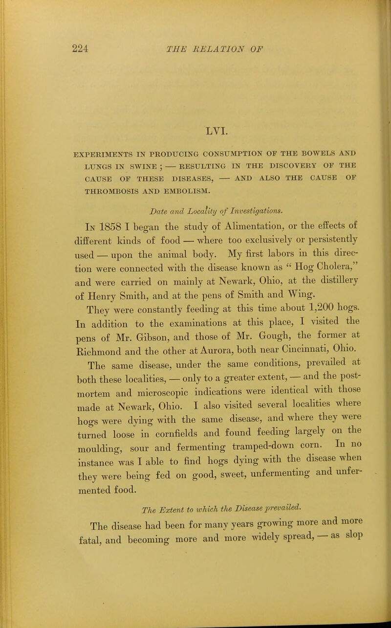 LVI. EXPERIMENTS IN PRODUCING CONSUMPTION OF THE BOWELS AND LUNGS IN SWINE ; RESULTING IN THE DISCOVERY OF THE CAUSE OF THESE DISEASES, AND ALSO THE CAUSE OF THROMBOSIS AND EMBOLISM. Date and Locality of Investigations. In 1858 I began the study of Alunentation, or the effects of different kinds of food — where too exclusively or persistently used — upon the animal body. My first labors in this direc- tion were connected with the disease known as  Hog Cholera, and were carried on mainly at Newark, Ohio, at the distillery of Henry Smith, and at the pens of Smith and Wing. They were constantly feeding at this time about 1,200 hogs. In addition to the examinations at this place, I visited the pens of Mr. Gibson, and those of Mr. Gough, the former at Kichmond and the other at Aurora, both near Cincinnati, Ohio. The same disease, under the same conditions, prevailed at both these localities, — only to a greater extent, — and the post- mortem and microscopic indications were identical with those made at Newark, Ohio. I also visited several localities where hogs were dying with the same disease, and where they were turned loose in cornfields and found feeding largely on the moulding, sour and fermenting tramped-down corn. In no instance was I able to find hogs dying with the disease when they were being fed on good, sweet, unfermenting and unfer- mented food. The Extent to which the Disease prevailed. The disease had been for many years growing more and more fatal, and becoming more and more widely spread, — as slop