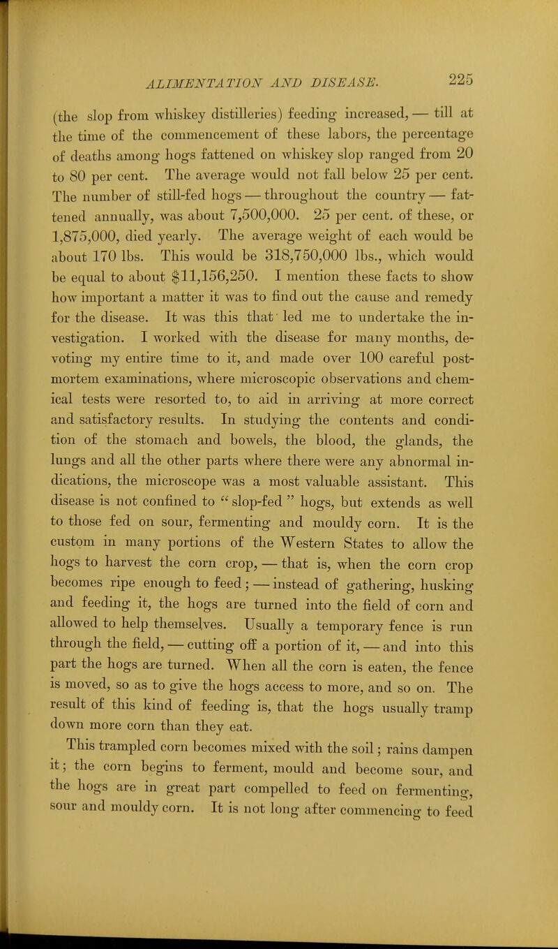 (the slop from whiskey distilleries) feeding increased, — till at the time of the commencement of these labors, the percentage of deaths among hogs fattened on whiskey slop ranged from 20 to 80 per cent. The average would not fall below 25 per cent. The number of still-fed hogs — throughout the country — fat- tened annually, was about 7,500,000. 25 per cent, of these, or 1,875,000, died yearly. The average weight of each would be about 170 lbs. This would be 318,750,000 lbs., which would be equal to about $11,156,250. I mention these facts to show how important a matter it was to find out the cause and remedy for the disease. It was this that' led me to undertake the in- vestigation. I worked with the disease for many months, de- voting my entire time to it, and made over 100 careful post- mortem examinations, where microscopic observations and chem- ical tests were resorted to, to aid in arriving at more correct and satisfactory results. In studying the contents and condi- tion of the stomach and bowels, the blood, the glands, the lungs and all the other parts where there were any abnormal in- dications, the microscope was a most valuable assistant. This disease is not confined to  slop-fed  hogs, but extends as well to those fed on sour, fermenting and mouldy corn. It is the custom in many portions of the Western States to allow the hogs to harvest the corn crop, — that is, when the corn crop becomes ripe enough to feed; — instead of gathering, husking and feeding it, the hogs are turned into the field of corn and allowed to help themselves. Usually a temporary fence is run through the field, — cutting off a portion of it, — and into this part the hogs are turned. When all the corn is eaten, the fence is moved, so as to give the hogs access to more, and so on. The result of this kind of feeding is, that the hogs usually tramp down more corn than they eat. This trampled corn becomes mixed with the soil; rains dampen it; the corn begins to ferment, mould and become sour, and the hogs are in great part compelled to feed on fermenting, sour and mouldy corn. It is not long after commencing to feed