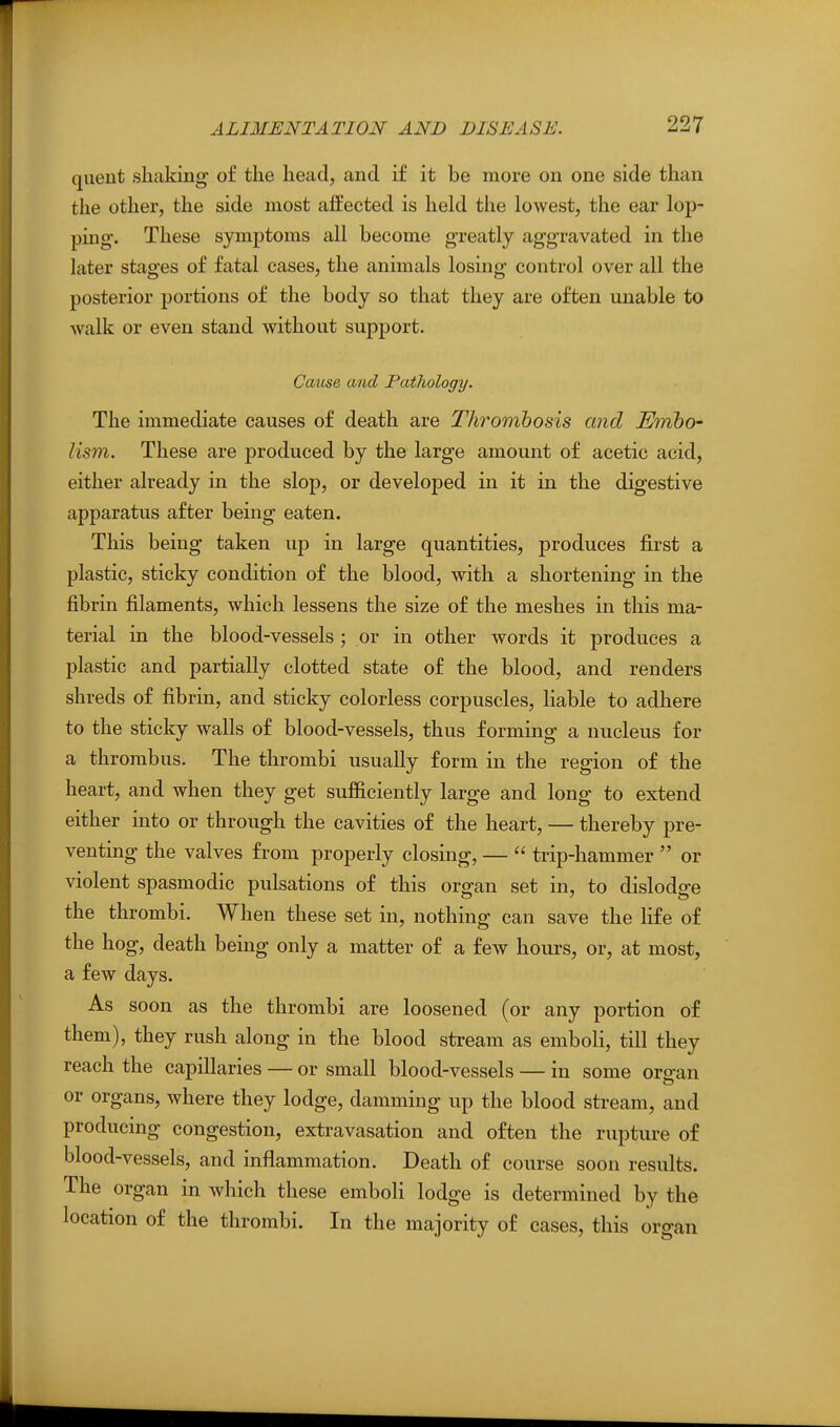 quent shaking of the head, and if it be more on one side than the other, the side most affected is held the lowest, the ear lop- ping. These symptoms all become greatly aggravated in the later stages of fatal cases, the animals losing control over all the posterior portions of the body so that they are often unable to walk or even stand without support. CoAise and Pathology. The immediate causes of death are Thrombosis and Embo' lism. These are produced by the large amount of acetic acid, either already in the slop, or developed in it in the digestive apparatus after being eaten. This being taken up in large quantities, produces first a plastic, sticky condition of the blood, with a shortening in the fibrin filaments, which lessens the size of the meshes in this ma- terial in the blood-vessels ; or in other words it produces a plastic and partially clotted state of the blood, and renders shreds of fibrin, and sticky colorless corpuscles, liable to adhere to the sticky walls of blood-vessels, thus forming a nucleus for a thrombus. The thrombi usually form in the region of the heart, and when they get sufficiently large and long to extend either into or through the cavities of the heart, — thereby pre- venting the valves from properly closing, —  trip-hammer  or violent spasmodic pulsations of this organ set in, to dislodge the thrombi. When these set in, nothing can save the life of the hog, death being only a matter of a few hours, or, at most, a few days. As soon as the thrombi are loosened (or any portion of them), they rush along in the blood stream as emboli, till they reach the capillaries — or small blood-vessels — in some orcan or organs, where they lodge, damming up the blood stream, and producing congestion, extravasation and often the rupture of blood-vessels, and inflammation. Death of course soon results. The organ in which these emboli lodge is determined by the location of the thrombi. In the majority of cases, this organ