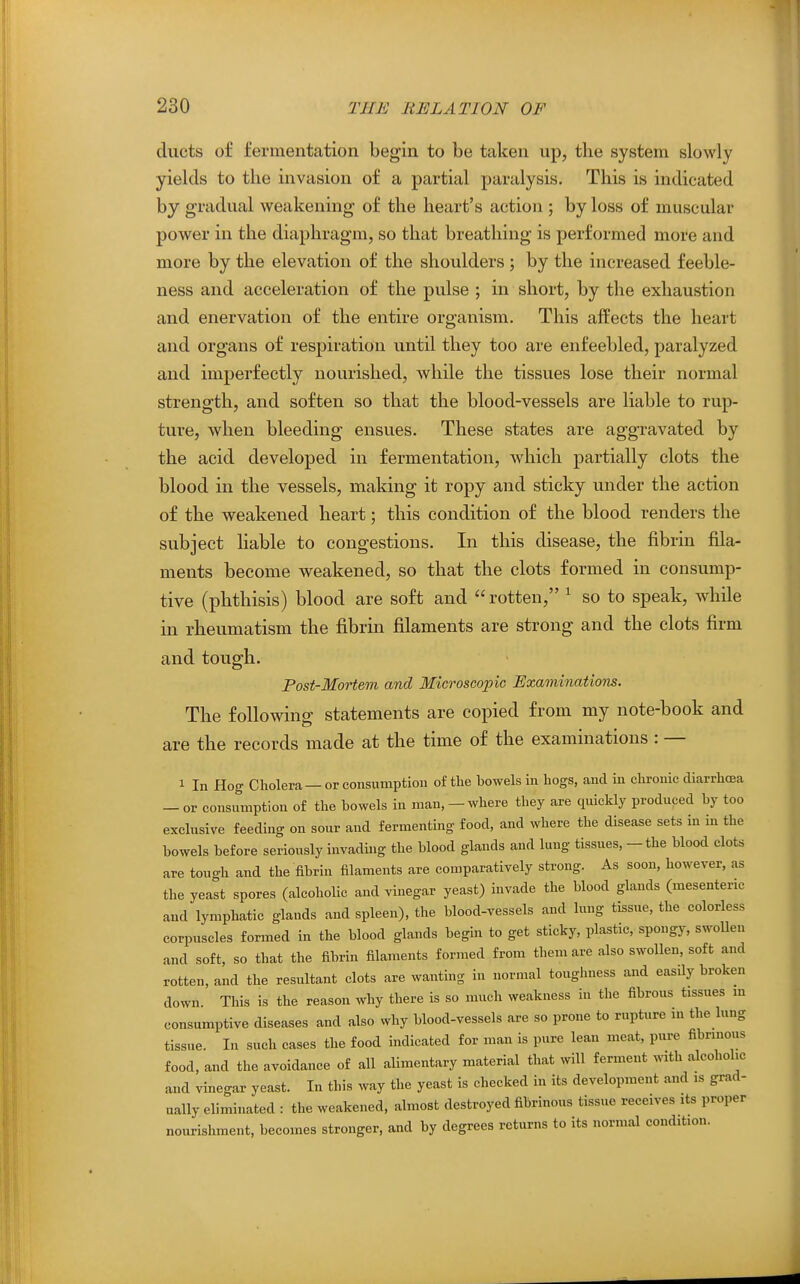 ducts of fermentation begin to be taken up, the system slowly yields to the invasion of a partial paralysis. This is indicated by gradual weakening of the heart's action ; by loss of muscular power in the diaphragm, so that breathing is performed more and more by the elevation of the shoulders ; by the increased feeble- ness and acceleration of the pulse ; in short, by the exhaustion and enervation of the entire organism. This affects the heart and organs of respiration until they too are enfeebled, paralyzed and imperfectly nourished, while the tissues lose their normal strength, and soften so that the blood-vessels are liable to rup- ture, when bleeding ensues. These states are aggravated by the acid developed in fermentation, which partially clots the blood in the vessels, making it ropy and sticky under the action of the weakened heart; this condition of the blood renders the subject liable to congestions. In this disease, the fibrin fila- ments become weakened, so that the clots formed in consump- tive (phthisis) blood are soft and rotten, ^ so to speak, while in rheumatism the fibrin filaments are strong and the clots firm and tough. Post-Mortem and Microscopic Examinations. The following statements are copied from my note-book and are the records made at the time of the examinations : — 1 In Hog Cholera — or consumption of the howels in hogs, and in chronic diarrhoea — or consumption of the howels in man, —where they are quickly produced by too exclusive feeding on sour and fermenting food, and where the disease sets in in the bowels before seriously invading the blood glands and lung tissues, - the blood clots are tough and the fibrin filaments are comparatively strong. As soon, however, as the yeast spores (alcoholic and vinegar yeast) invade the blood glands (mesenteric and lymphatic glands and spleen), the blood-vessels and lung tissue, the colorless corpuscles formed in the blood glands begin to get sticky, plastic, spongy, swollen and soft, so that the fibrin filaments formed from them are also swollen, soft and rotten, and the resultant clots are wanting in normal toughness and easily broken down. This is the reason why there is so much weakness in the fibrous tissues in consumptive diseases and also why blood-vessels are so prone to rupture in the lung tissue. In such cases the food indicated for man is pure lean meat, pure fibrinous food, and the avoidance of all alimentary material that will ferment with alcoholic and vinegar yeast. In this way the yeast is checked in its development and is grad- ually eliminated : the weakened, almost destroyed fibrinous tissue receives its proper nourishment, becomes stronger, and by degrees returns to its normal condition.